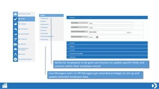 Ability for employees to be given permissions to update specific fields and
sections within their employee record
Line Managers and / or HR Managers get extended privileges to set-up and
update extended employee data.
 