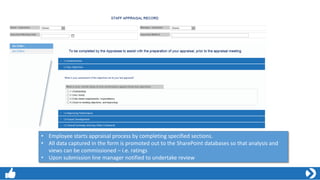 • Employee starts appraisal process by completing specified sections.
• All data captured in the form is promoted out to the SharePoint databases so that analysis and
views can be commissioned – i.e. ratings
• Upon submission line manager notified to undertake review
 