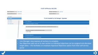 • Line Manager view exposes all sections to complete.
• Key Objectives split out as its own section so individual objectives can be assigned and allocated
target dates – this facilitates an employee Appraisal Objectives option from their self-service
portal
 