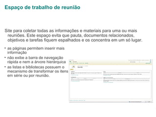 Espaço de trabalho de reunião

Site para coletar todas as informações e materiais para uma ou mais
reuniões. Este espaço evita que pauta, documentos relacionados,
objetivos e tarefas fiquem espalhados e os concentra em um só lugar.
• as páginas permitem inserir mais
informação
• não exibe a barra de navegação
rápida e nem a árvore hierárquica
• as listas e bibliotecas possuem o
mecanismo de transformar os itens
em série ou por reunião.

1

 