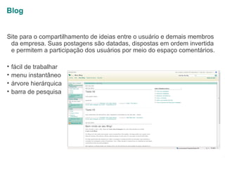 Blog
Site para o compartilhamento de ideias entre o usuário e demais membros
da empresa. Suas postagens são datadas, dispostas em ordem invertida
e permitem a participação dos usuários por meio do espaço comentários.
•
•
•
•

fácil de trabalhar
menu instantâneo
árvore hierárquica
barra de pesquisa

1

 