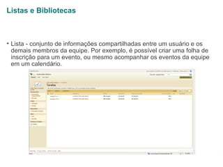 Listas e Bibliotecas

• Lista - conjunto de informações compartilhadas entre um usuário e os
demais membros da equipe. Por exemplo, é possível criar uma folha de
inscrição para um evento, ou mesmo acompanhar os eventos da equipe
em um calendário.

1

 