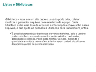 Listas e Bibliotecas

•Biblioteca - local em um site onde o usuário pode criar, coletar,
atualizar e gerenciar arquivos com membros da equipe. Cada
biblioteca exibe uma lista de arquivos e informações chave sobe esses
arquivos, o que ajuda as pessoas a utilizá-los para trabalharem juntas.
É possível personalizar bibliotecas de várias maneiras, pois o usuário
pode controlar como os documentos serão exibidos, rastreados,
gerenciados e criados. Pode ainda rastrear versões, incluindo a
quantidade e os tipos de versões, e limitar quem poderá visualizar os
documentos antes de serem aprovados.

1

 