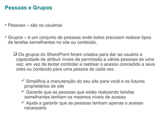 Pessoas e Grupos
• Pessoas – são os usuários
• Grupos – é um conjunto de pessoas onde todos precisam realizar tipos
de tarefas semelhantes no site ou conteúdo.
 Os grupos do SharePoint foram criados para dar ao usuário a
capacidade de atribuir níveis de permissão a várias pessoas de uma
vez, em vez de tentar controlar e rastrear o acesso concedido a seus
sites ou conteúdo para uma pessoa de cada vez.
 Simplifica a manutenção do seu site para você e os futuros
proprietários de site
 Garante que as pessoas que estão realizando tarefas
semelhantes tenham os mesmos níveis de acesso
 Ajuda a garantir que as pessoas tenham apenas o acesso
necessário

1

 