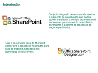 Introdução
Conjunto integrado de recursos de servidor
e ambiente de colaboração que podem
ajudar a melhorar a eficácia organizacional,
ao fornecer gerenciamento de conteúdo
abrangente e acelerar os processos de
negócio partilhados.

Cria e personaliza sites do Microsoft
SharePoint e aplicativos habilitados para
fluxo de trabalho, baseados nas
tecnologias do SharePoint.

 