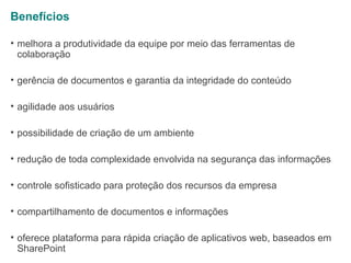 Benefícios
• melhora a produtividade da equipe por meio das ferramentas de
colaboração
• gerência de documentos e garantia da integridade do conteúdo
• agilidade aos usuários
• possibilidade de criação de um ambiente
• redução de toda complexidade envolvida na segurança das informações
• controle sofisticado para proteção dos recursos da empresa
• compartilhamento de documentos e informações
• oferece plataforma para rápida criação de aplicativos web, baseados em
SharePoint

 