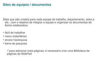 Sites de equipes / documentos

Sites que são criados para cada equipe de trabalho, departamento, setor,e
etc., com o objetivo de integrar a equipe e organizar os documentos de
forma colaborativa.
•
•
•
•

fácil de trabalhar
menu instantâneo
árvore hierárquica
barra de pesquisa
para adicionar mais páginas, é necessário criar uma Biblioteca de
páginas de WebPart

 