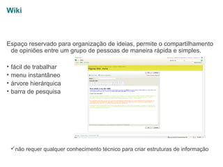 Wiki

Espaço reservado para organização de ideias, permite o compartilhamento
de opiniões entre um grupo de pessoas de maneira rápida e simples.
•
•
•
•

fácil de trabalhar
menu instantâneo
árvore hierárquica
barra de pesquisa

não requer qualquer conhecimento técnico para criar estruturas de informação

 