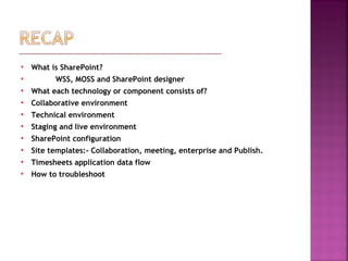  What is SharePoint?
 WSS, MOSS and SharePoint designer
 What each technology or component consists of?
 Collaborative environment
 Technical environment
 Staging and live environment
 SharePoint configuration
 Site templates:- Collaboration, meeting, enterprise and Publish.
 Timesheets application data flow
 How to troubleshoot
 