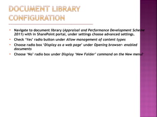  Navigate to document library (Appraisal and Performance Development Scheme
2011) with in SharePoint portal, under settings choose advanced settings.
 Check ‘Yes’ radio button under Allow management of content types
 Choose radio box ‘Display as a web page’ under Opening browser- enabled
documents
 Choose ‘No’ radio box under Display ‘New Folder’ command on the New menu?
 