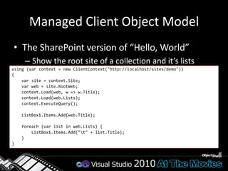Retrieve DataClient Context methods wrap service callsContext.Load(object, paramsLinqExpression)Fills out the objects in the context: in-placeContext.LoadQuery(IQueryable)Use Linq query to return custom objectsNot filled into the contextvar query = from list in clientContext.Web.Lists            where list.Title != null            select list; var result = clientContext.LoadQuery(query);clientContext.ExecuteQuery();