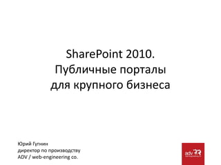 SharePoint 2010.Публичные порталы для крупного бизнеса Юрий Гугнин директор по производствуADV / web-engineeringco. 