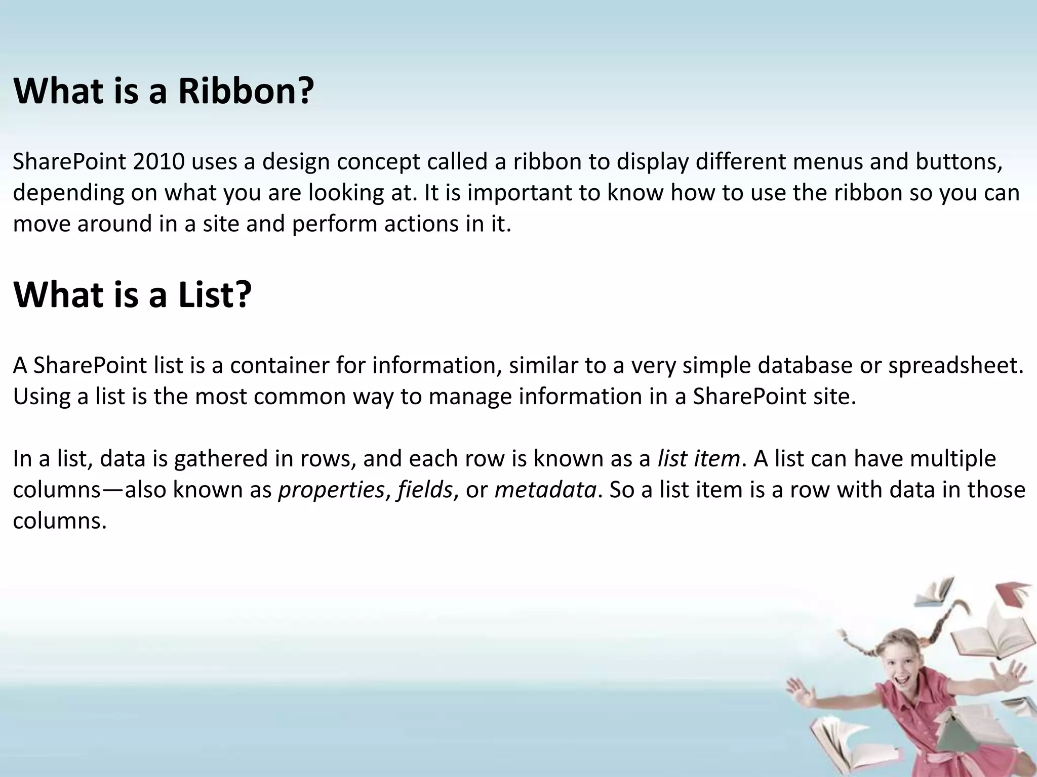 What is a Ribbon?SharePoint 2010 uses a design concept called a ribbon to display different menus and buttons, depending on what you are looking at. It is important to know how to use the ribbon so you can move around in a site and perform actions in it.What is a List?A SharePoint list is a container for information, similar to a very simple database or spreadsheet. Using a list is the most common way to manage information in a SharePoint site.In a list, data is gathered in rows, and each row is known as a list item. A list can have multiple columns—also known as properties, fields, or metadata. So a list item is a row with data in those columns.