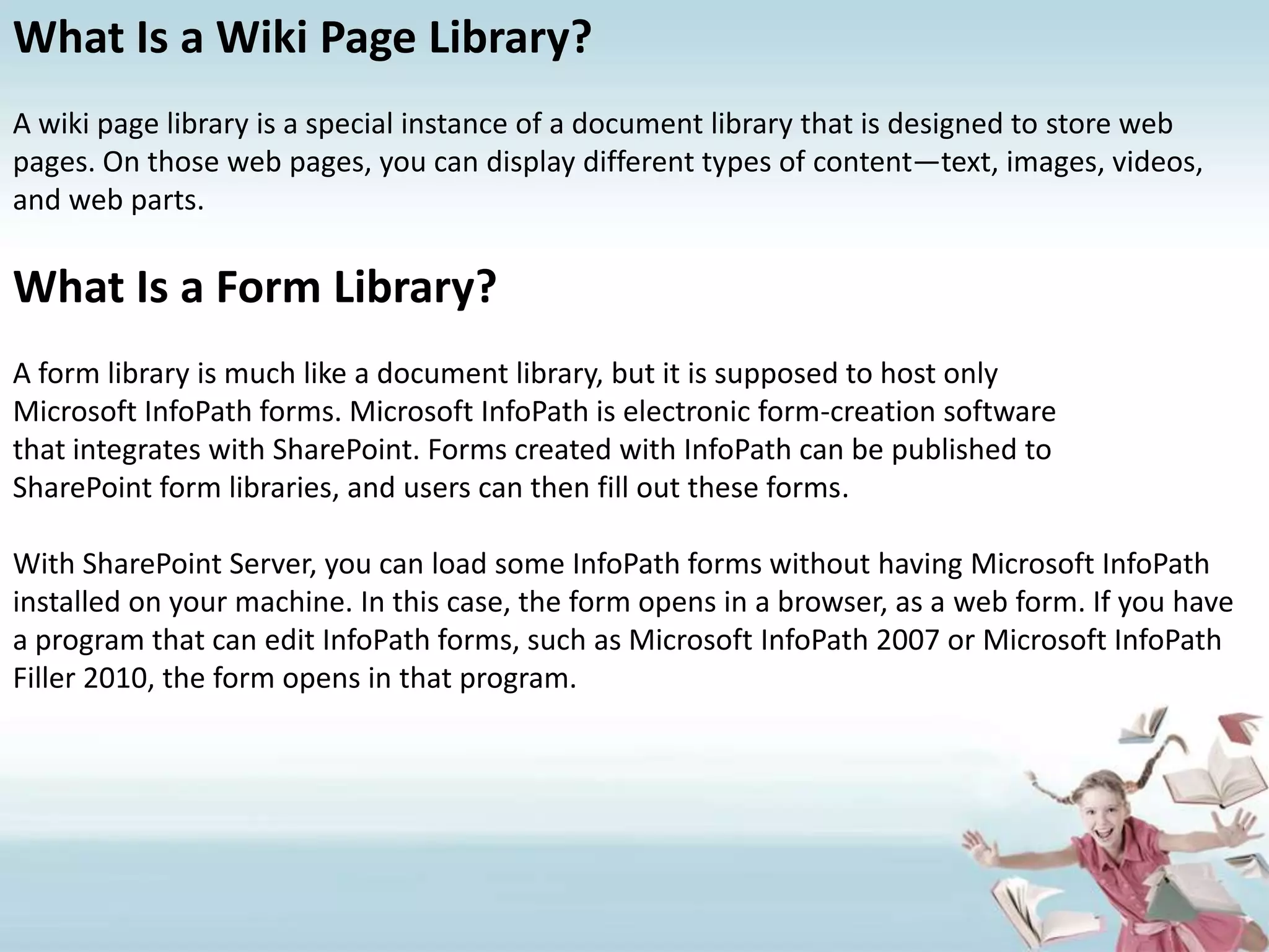 What Is a Wiki Page Library?A wiki page library is a special instance of a document library that is designed to store web pages. On those web pages, you can display different types of content—text, images, videos, and web parts.What Is a Form Library?A form library is much like a document library, but it is supposed to host onlyMicrosoft InfoPath forms. Microsoft InfoPath is electronic form-creation softwarethat integrates with SharePoint. Forms created with InfoPath can be published toSharePoint form libraries, and users can then fill out these forms.With SharePoint Server, you can load some InfoPath forms without having Microsoft InfoPath installed on your machine. In this case, the form opens in a browser, as a web form. If you have a program that can edit InfoPath forms, such as Microsoft InfoPath 2007 or Microsoft InfoPath Filler 2010, the form opens in that program.