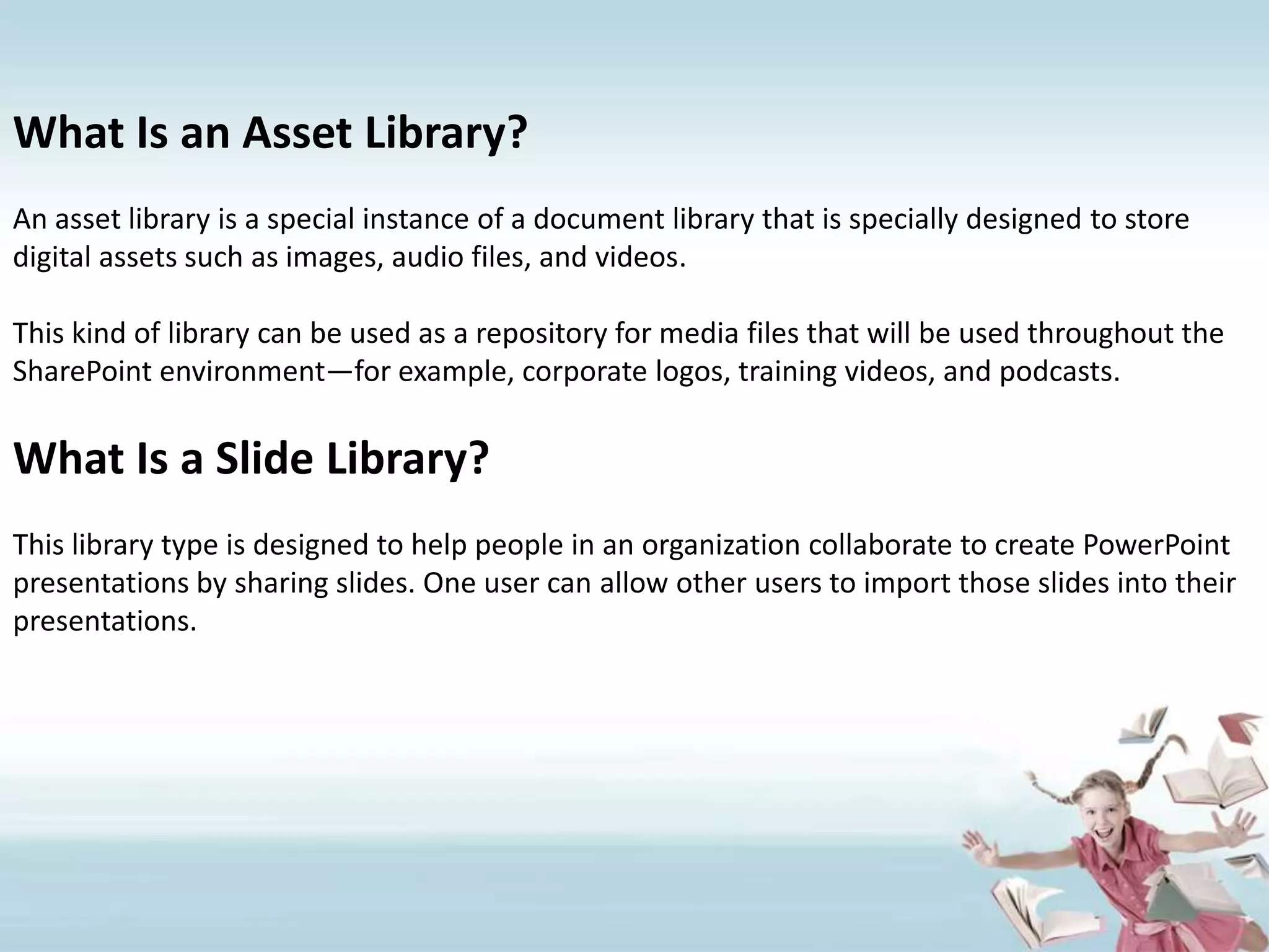 What Is an Asset Library?An asset library is a special instance of a document library that is specially designed to store digital assets such as images, audio files, and videos.This kind of library can be used as a repository for media files that will be used throughout the SharePoint environment—for example, corporate logos, training videos, and podcasts.What Is a Slide Library?This library type is designed to help people in an organization collaborate to create PowerPoint presentations by sharing slides. One user can allow other users to import those slides into their presentations.