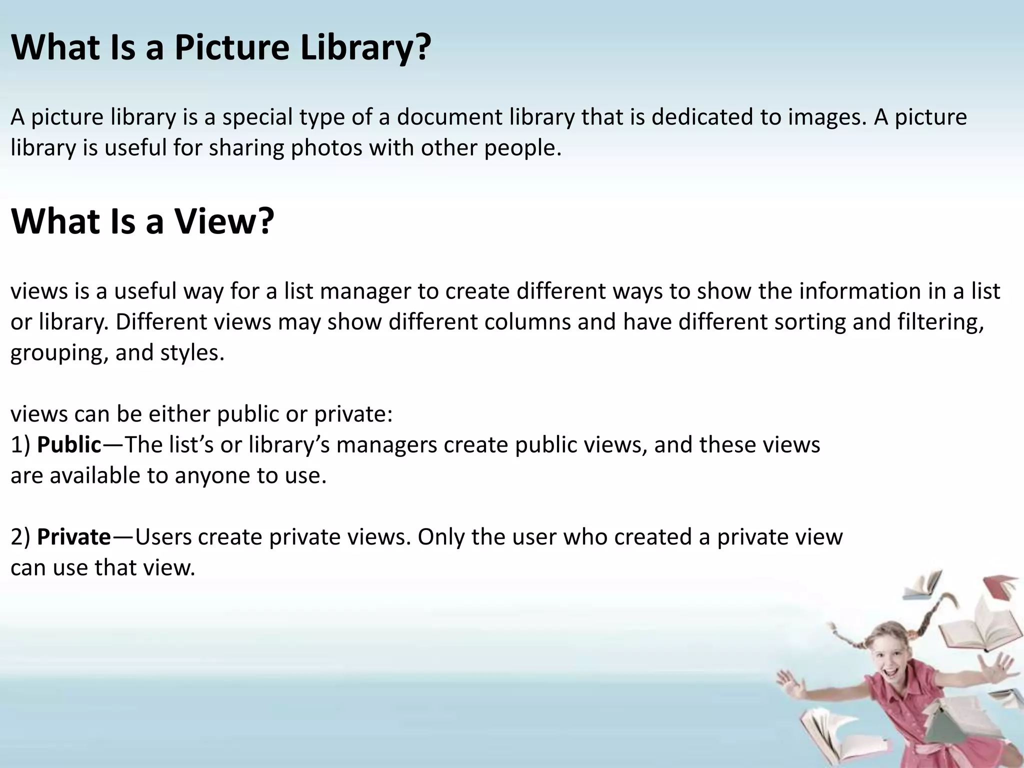 What Is a Picture Library?A picture library is a special type of a document library that is dedicated to images. A picture library is useful for sharing photos with other people.What Is a View?views is a useful way for a list manager to create different ways to show the information in a list or library. Different views may show different columns and have different sorting and filtering, grouping, and styles.views can be either public or private:1) Public—The list’s or library’s managers create public views, and these viewsare available to anyone to use.2) Private—Users create private views. Only the user who created a private viewcan use that view.