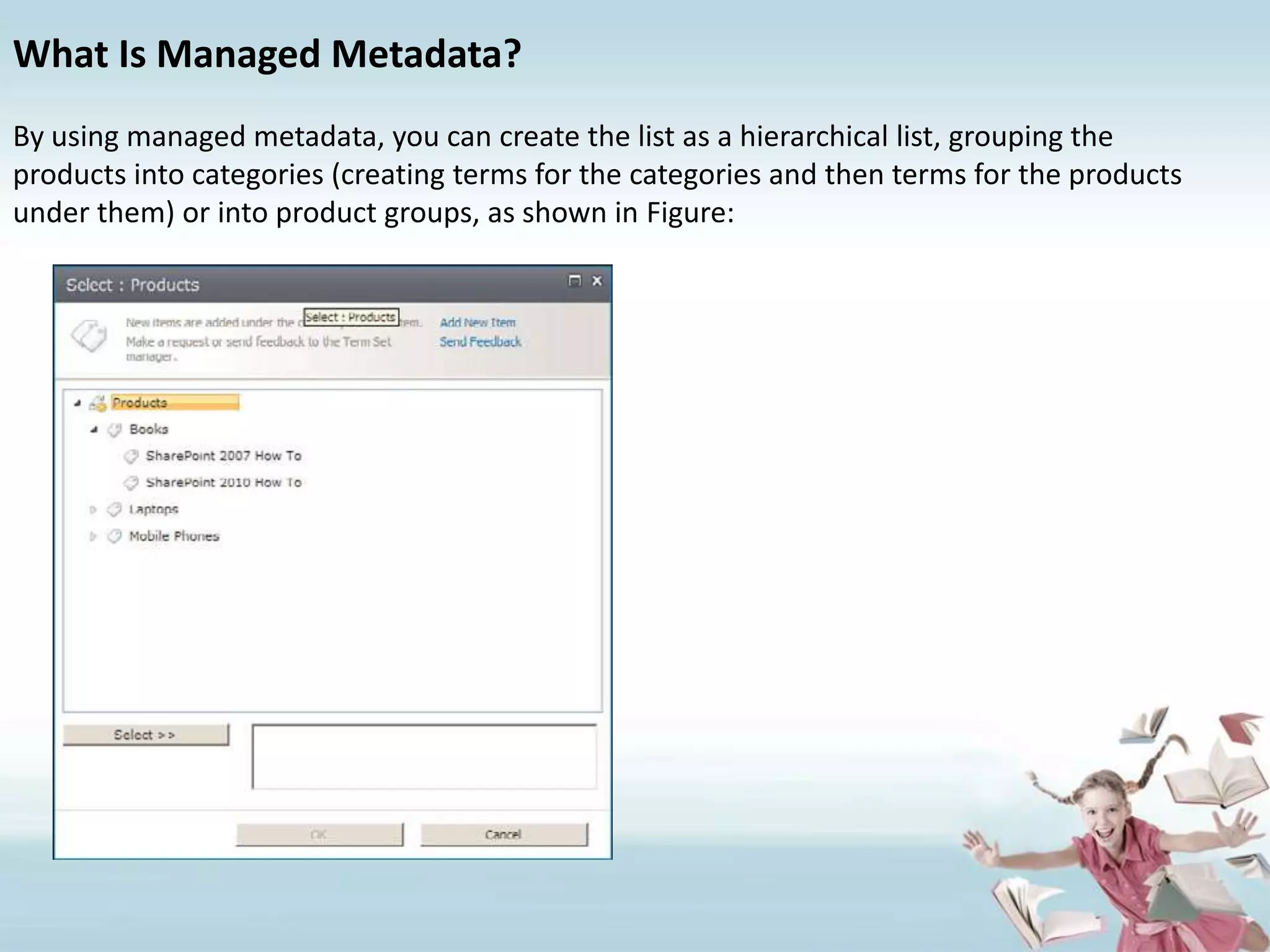 What Is Managed Metadata?By using managed metadata, you can create the list as a hierarchical list, grouping theproducts into categories (creating terms for the categories and then terms for the productsunder them) or into product groups, as shown in Figure:
