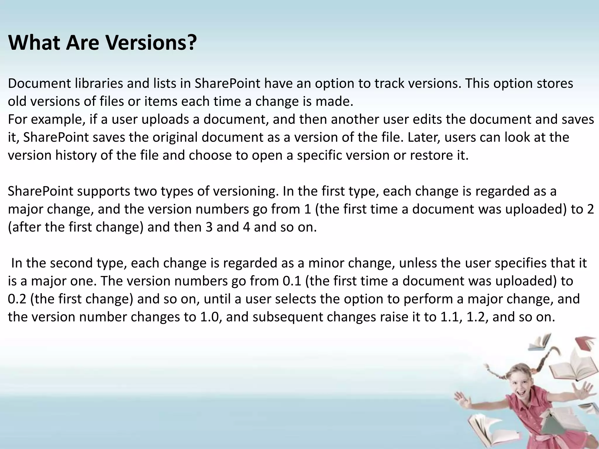 What Are Versions?Document libraries and lists in SharePoint have an option to track versions. This option stores old versions of files or items each time a change is made.For example, if a user uploads a document, and then another user edits the document and saves it, SharePoint saves the original document as a version of the file. Later, users can look at the version history of the file and choose to open a specific version or restore it.SharePoint supports two types of versioning. In the first type, each change is regarded as a major change, and the version numbers go from 1 (the first time a document was uploaded) to 2 (after the first change) and then 3 and 4 and so on.In the second type, each change is regarded as a minor change, unless the user specifies that it is a major one. The version numbers go from 0.1 (the first time a document was uploaded) to 0.2 (the first change) and so on, until a user selects the option to perform a major change, and the version number changes to 1.0, and subsequent changes raise it to 1.1, 1.2, and so on.