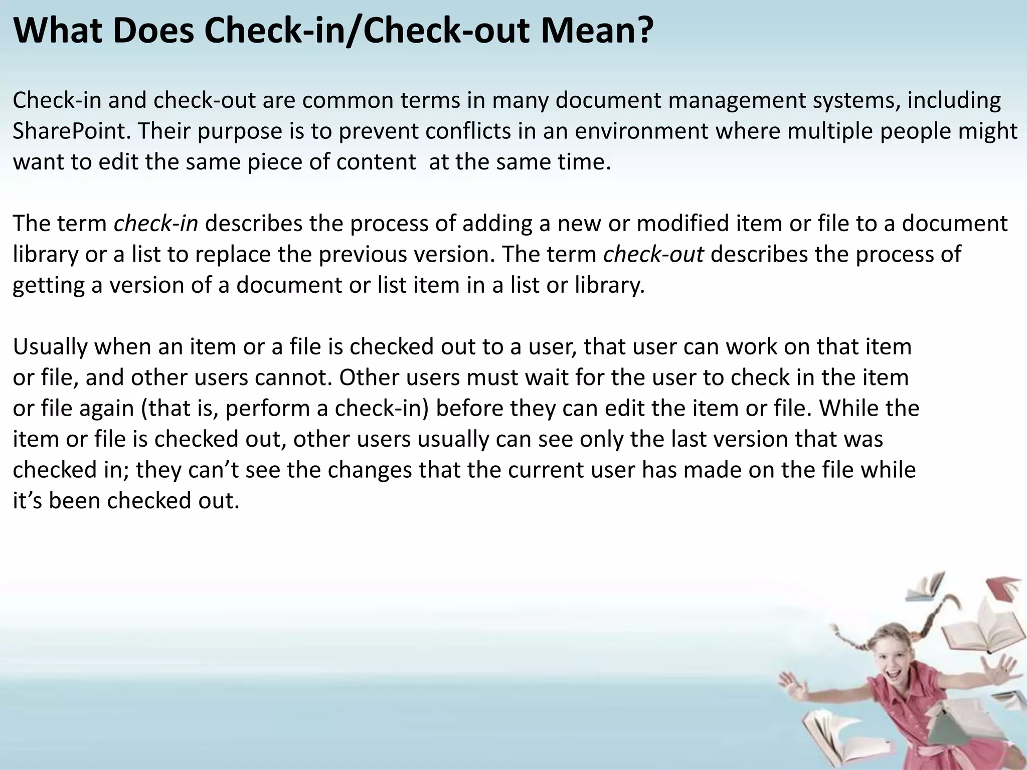 What Does Check-in/Check-out Mean?Check-in and check-out are common terms in many document management systems, including SharePoint. Their purpose is to prevent conflicts in an environment where multiple people might want to edit the same piece of content  at the same time.The term check-in describes the process of adding a new or modified item or file to a document library or a list to replace the previous version. The term check-out describes the process of getting a version of a document or list item in a list or library. Usually when an item or a file is checked out to a user, that user can work on that itemor file, and other users cannot. Other users must wait for the user to check in the itemor file again (that is, perform a check-in) before they can edit the item or file. While theitem or file is checked out, other users usually can see only the last version that waschecked in; they can’t see the changes that the current user has made on the file whileit’s been checked out.