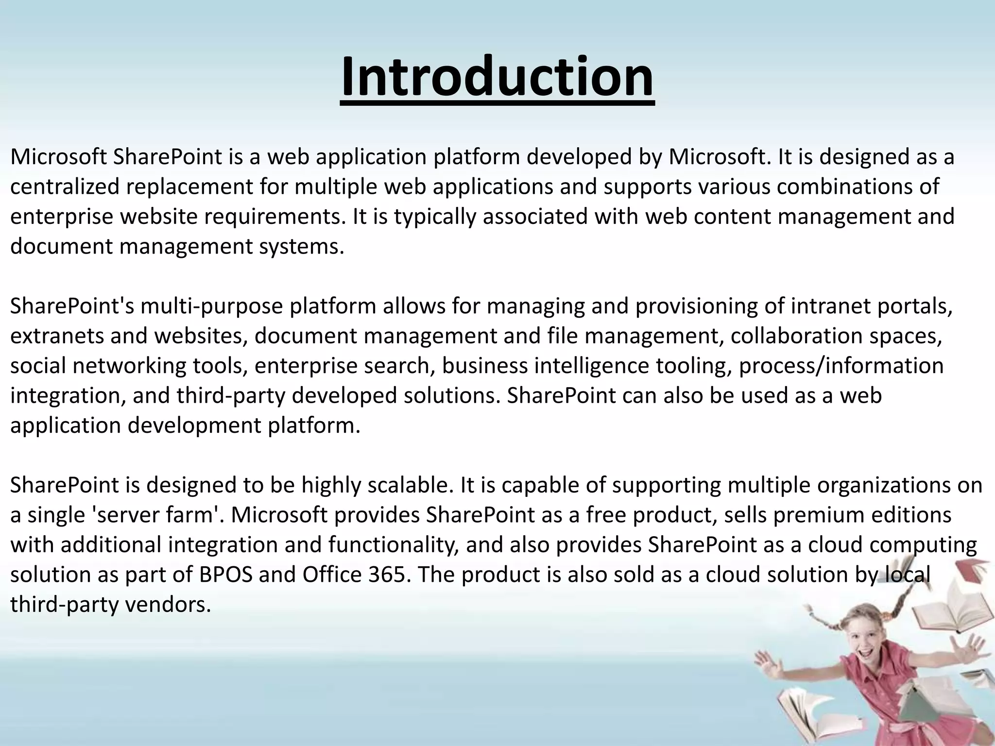 IntroductionMicrosoft SharePoint is a web application platform developed by Microsoft. It is designed as a centralized replacement for multiple web applications and supports various combinations of enterprise website requirements. It is typically associated with web content management and document management systems.SharePoint's multi-purpose platform allows for managing and provisioning of intranet portals, extranets and websites, document management and file management, collaboration spaces, social networking tools, enterprise search, business intelligence tooling, process/information integration, and third-party developed solutions. SharePoint can also be used as a web application development platform.SharePoint is designed to be highly scalable. It is capable of supporting multiple organizations on a single 'server farm'. Microsoft provides SharePoint as a free product, sells premium editions with additional integration and functionality, and also provides SharePoint as a cloud computing solution as part of BPOS and Office 365. The product is also sold as a cloud solution by local third-party vendors.