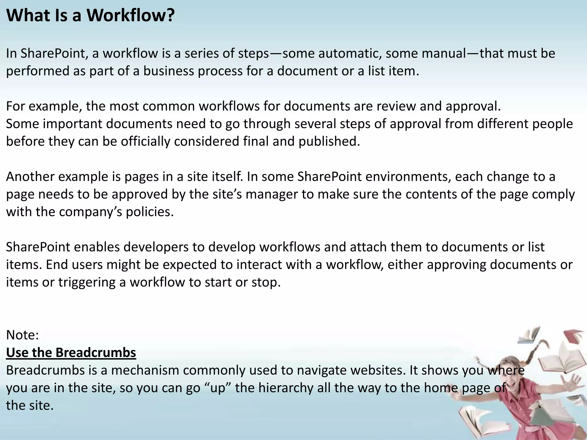 What Is a Workflow?In SharePoint, a workflow is a series of steps—some automatic, some manual—that must be performed as part of a business process for a document or a list item.For example, the most common workflows for documents are review and approval.Some important documents need to go through several steps of approval from different people before they can be officially considered final and published.Another example is pages in a site itself. In some SharePoint environments, each change to a page needs to be approved by the site’s manager to make sure the contents of the page comply with the company’s policies.SharePoint enables developers to develop workflows and attach them to documents or list items. End users might be expected to interact with a workflow, either approving documents or items or triggering a workflow to start or stop.Note:Use the BreadcrumbsBreadcrumbs is a mechanism commonly used to navigate websites. It shows you whereyou are in the site, so you can go “up” the hierarchy all the way to the home page ofthe site.