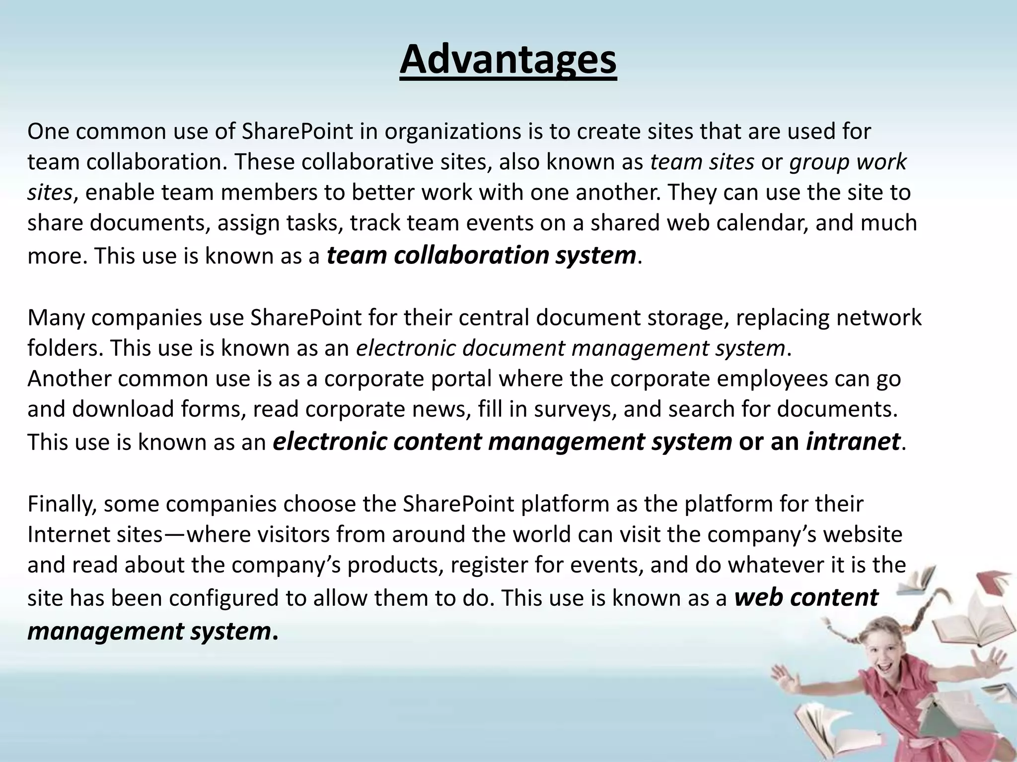 AdvantagesOne common use of SharePoint in organizations is to create sites that are used forteam collaboration. These collaborative sites, also known as team sites or group worksites, enable team members to better work with one another. They can use the site toshare documents, assign tasks, track team events on a shared web calendar, and muchmore. This use is known as a team collaboration system.Many companies use SharePoint for their central document storage, replacing networkfolders. This use is known as an electronic document management system.Another common use is as a corporate portal where the corporate employees can goand download forms, read corporate news, fill in surveys, and search for documents.This use is known as an electronic content management system or an intranet.Finally, some companies choose the SharePoint platform as the platform for theirInternet sites—where visitors from around the world can visit the company’s websiteand read about the company’s products, register for events, and do whatever it is thesite has been configured to allow them to do. This use is known as a web contentmanagement system.