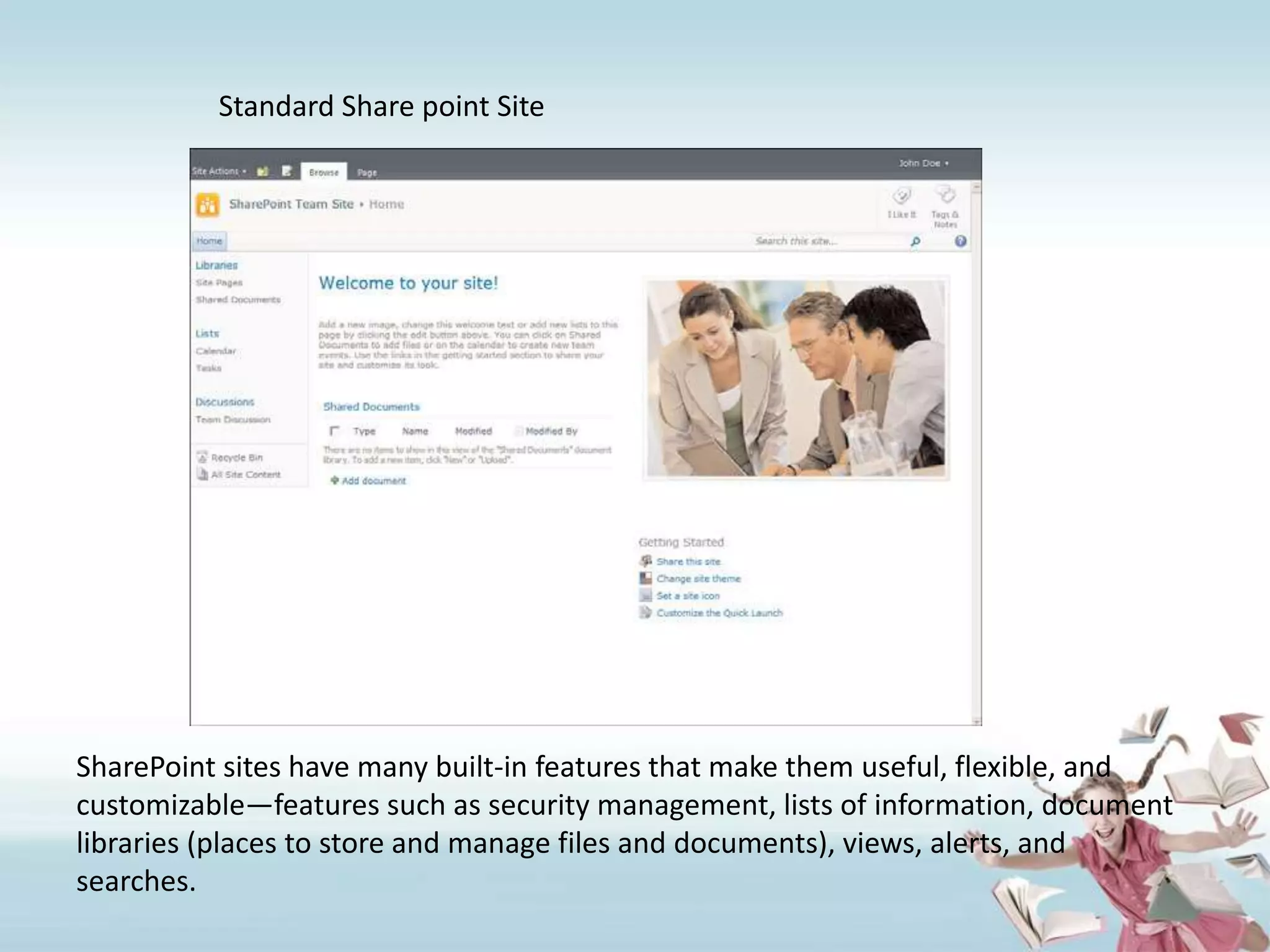 	Standard Share point SiteSharePoint sites have many built-in features that make them useful, flexible, andcustomizable—features such as security management, lists of information, documentlibraries (places to store and manage files and documents), views, alerts, and searches.