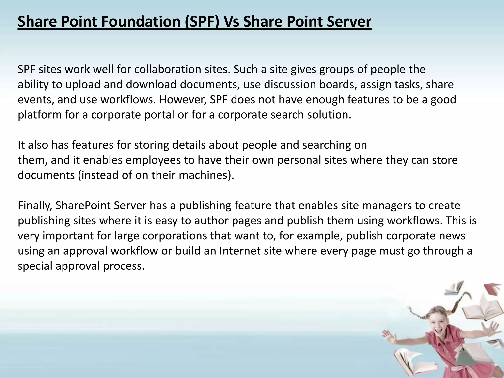 Share Point Foundation (SPF) Vs Share Point ServerSPF sites work well for collaboration sites. Such a site gives groups of people theability to upload and download documents, use discussion boards, assign tasks, shareevents, and use workflows. However, SPF does not have enough features to be a goodplatform for a corporate portal or for a corporate search solution.It also has features for storing details about people and searching onthem, and it enables employees to have their own personal sites where they can storedocuments (instead of on their machines).Finally, SharePoint Server has a publishing feature that enables site managers to createpublishing sites where it is easy to author pages and publish them using workflows. This is very important for large corporations that want to, for example, publish corporate news using an approval workflow or build an Internet site where every page must go through a special approval process.