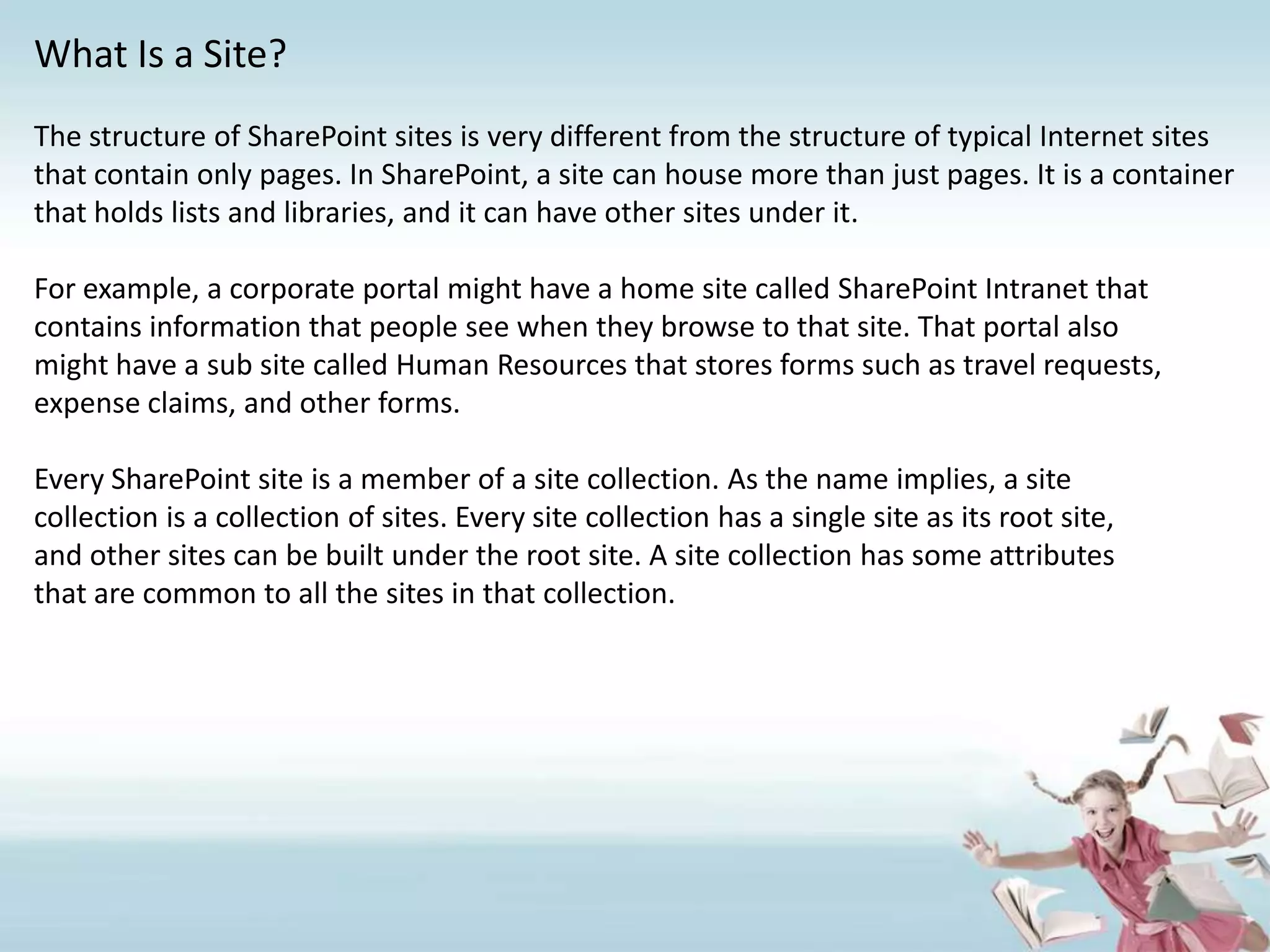 What Is a Site?The structure of SharePoint sites is very different from the structure of typical Internet sites that contain only pages. In SharePoint, a site can house more than just pages. It is a container that holds lists and libraries, and it can have other sites under it.For example, a corporate portal might have a home site called SharePoint Intranet thatcontains information that people see when they browse to that site. That portal alsomight have a sub site called Human Resources that stores forms such as travel requests,expense claims, and other forms. Every SharePoint site is a member of a site collection. As the name implies, a sitecollection is a collection of sites. Every site collection has a single site as its root site,and other sites can be built under the root site. A site collection has some attributesthat are common to all the sites in that collection.