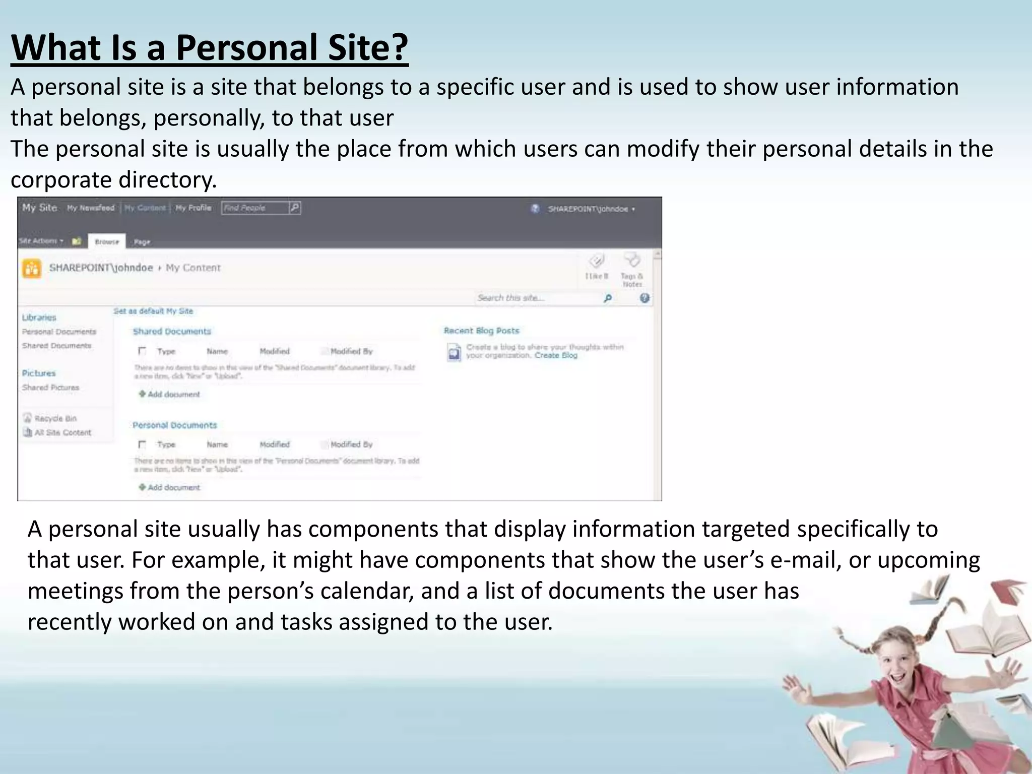 What Is a Personal Site?A personal site is a site that belongs to a specific user and is used to show user informationthat belongs, personally, to that userThe personal site is usually the place from which users can modify their personal details in the corporate directory.A personal site usually has components that display information targeted specifically to that user. For example, it might have components that show the user’s e-mail, or upcoming meetings from the person’s calendar, and a list of documents the user hasrecently worked on and tasks assigned to the user.