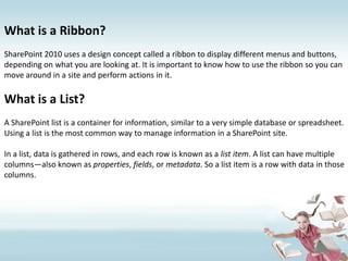 What is a Ribbon?SharePoint 2010 uses a design concept called a ribbon to display different menus and buttons, depending on what you are looking at. It is important to know how to use the ribbon so you can move around in a site and perform actions in it.What is a List?A SharePoint list is a container for information, similar to a very simple database or spreadsheet. Using a list is the most common way to manage information in a SharePoint site.In a list, data is gathered in rows, and each row is known as a list item. A list can have multiple columns—also known as properties, fields, or metadata. So a list item is a row with data in those columns.