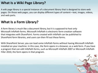 What Is a Wiki Page Library?A wiki page library is a special instance of a document library that is designed to store web pages. On those web pages, you can display different types of content—text, images, videos, and web parts.What Is a Form Library?A form library is much like a document library, but it is supposed to host onlyMicrosoft InfoPath forms. Microsoft InfoPath is electronic form-creation softwarethat integrates with SharePoint. Forms created with InfoPath can be published toSharePoint form libraries, and users can then fill out these forms.With SharePoint Server, you can load some InfoPath forms without having Microsoft InfoPath installed on your machine. In this case, the form opens in a browser, as a web form. If you have a program that can edit InfoPath forms, such as Microsoft InfoPath 2007 or Microsoft InfoPath Filler 2010, the form opens in that program.