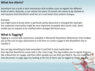 What Are Alerts?SharePoint has a built-in alert mechanism that enables users to register for differentkinds of alerts. Basically, a user selects the piece of content she wants to be alerted onand requests that SharePoint send her an e-mail when that content changes.Example:you might want to know when a particular policy document is changed (for example,the corporate travel policy might be very important to people who travel a lot). Alertsenable you to request to be notified when changes like these occur.What Is Tagging?Tagging is a social web mechanism available in Microsoft SharePoint 2010 Server that enables you as the user to tag a document or a list item or a even a page-in the SharePoint site or outside it.You can tag something to help remember it and find it more easily later on.One tag that SharePoint comes with is the I Like It tag. This tag enables you to signify that you like a document or a page, and then other people can see that you liked it. You can easily find that document or page again by looking at the list of items you’ve tagged as things you like