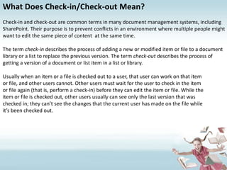 What Does Check-in/Check-out Mean?Check-in and check-out are common terms in many document management systems, including SharePoint. Their purpose is to prevent conflicts in an environment where multiple people might want to edit the same piece of content  at the same time.The term check-in describes the process of adding a new or modified item or file to a document library or a list to replace the previous version. The term check-out describes the process of getting a version of a document or list item in a list or library. Usually when an item or a file is checked out to a user, that user can work on that itemor file, and other users cannot. Other users must wait for the user to check in the itemor file again (that is, perform a check-in) before they can edit the item or file. While theitem or file is checked out, other users usually can see only the last version that waschecked in; they can’t see the changes that the current user has made on the file whileit’s been checked out.
