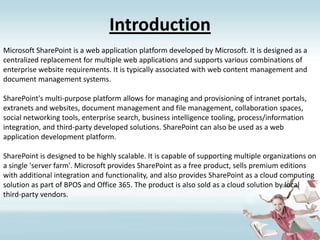 IntroductionMicrosoft SharePoint is a web application platform developed by Microsoft. It is designed as a centralized replacement for multiple web applications and supports various combinations of enterprise website requirements. It is typically associated with web content management and document management systems.SharePoint's multi-purpose platform allows for managing and provisioning of intranet portals, extranets and websites, document management and file management, collaboration spaces, social networking tools, enterprise search, business intelligence tooling, process/information integration, and third-party developed solutions. SharePoint can also be used as a web application development platform.SharePoint is designed to be highly scalable. It is capable of supporting multiple organizations on a single 'server farm'. Microsoft provides SharePoint as a free product, sells premium editions with additional integration and functionality, and also provides SharePoint as a cloud computing solution as part of BPOS and Office 365. The product is also sold as a cloud solution by local third-party vendors.