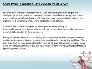 Share Point Foundation (SPF) Vs Share Point ServerSPF sites work well for collaboration sites. Such a site gives groups of people theability to upload and download documents, use discussion boards, assign tasks, shareevents, and use workflows. However, SPF does not have enough features to be a goodplatform for a corporate portal or for a corporate search solution.It also has features for storing details about people and searching onthem, and it enables employees to have their own personal sites where they can storedocuments (instead of on their machines).Finally, SharePoint Server has a publishing feature that enables site managers to createpublishing sites where it is easy to author pages and publish them using workflows. This is very important for large corporations that want to, for example, publish corporate news using an approval workflow or build an Internet site where every page must go through a special approval process.
