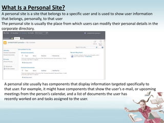 What Is a Personal Site?A personal site is a site that belongs to a specific user and is used to show user informationthat belongs, personally, to that userThe personal site is usually the place from which users can modify their personal details in the corporate directory.A personal site usually has components that display information targeted specifically to that user. For example, it might have components that show the user’s e-mail, or upcoming meetings from the person’s calendar, and a list of documents the user hasrecently worked on and tasks assigned to the user.