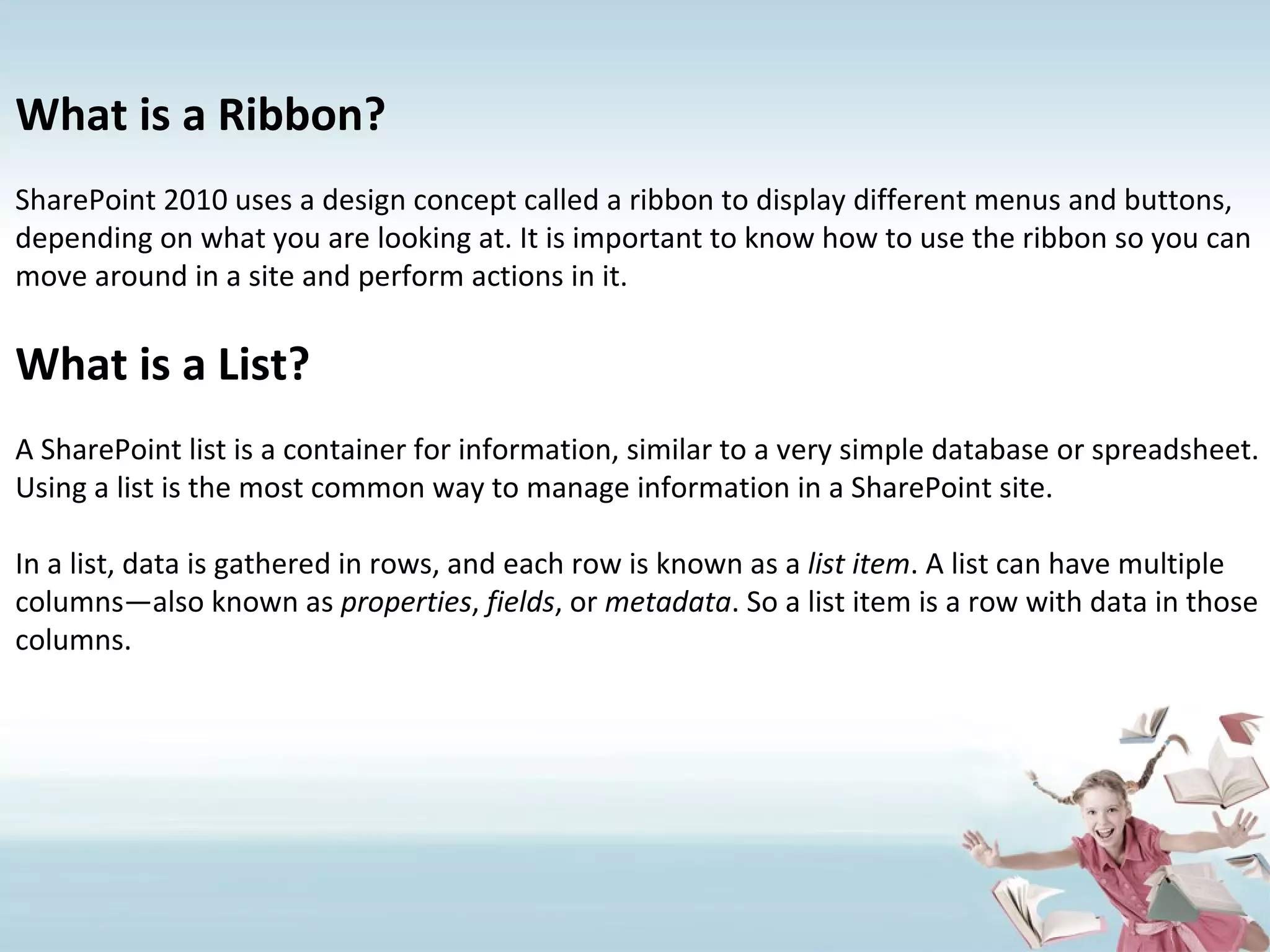 What is a Ribbon? SharePoint 2010 uses a design concept called a ribbon to display different menus and buttons, depending on what you are looking at. It is important to know how to use the ribbon so you can move around in a site and perform actions in it. What is a List? A SharePoint list is a container for information, similar to a very simple database or spreadsheet. Using a list is the most common way to manage information in a SharePoint site. In a list, data is gathered in rows, and each row is known as a  list item . A list can have multiple columns—also known as  properties ,  fields , or  metadata . So a list item is a row with data in those columns. 