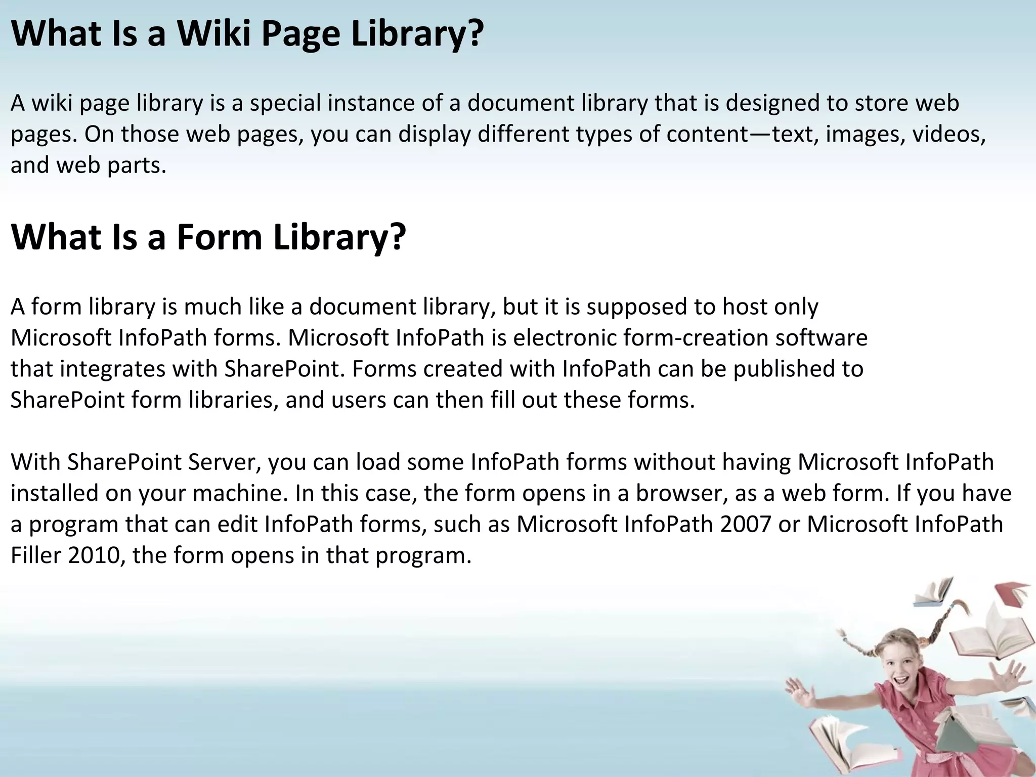 What Is a Wiki Page Library? A wiki page library is a special instance of a document library that is designed to store web pages. On those web pages, you can display different types of content—text, images, videos, and web parts. What Is a Form Library? A form library is much like a document library, but it is supposed to host only Microsoft InfoPath forms. Microsoft InfoPath is electronic form-creation software that integrates with SharePoint. Forms created with InfoPath can be published to SharePoint form libraries, and users can then fill out these forms. With SharePoint Server, you can load some InfoPath forms without having Microsoft InfoPath installed on your machine. In this case, the form opens in a browser, as a web form. If you have a program that can edit InfoPath forms, such as Microsoft InfoPath 2007 or Microsoft InfoPath Filler 2010, the form opens in that program. 