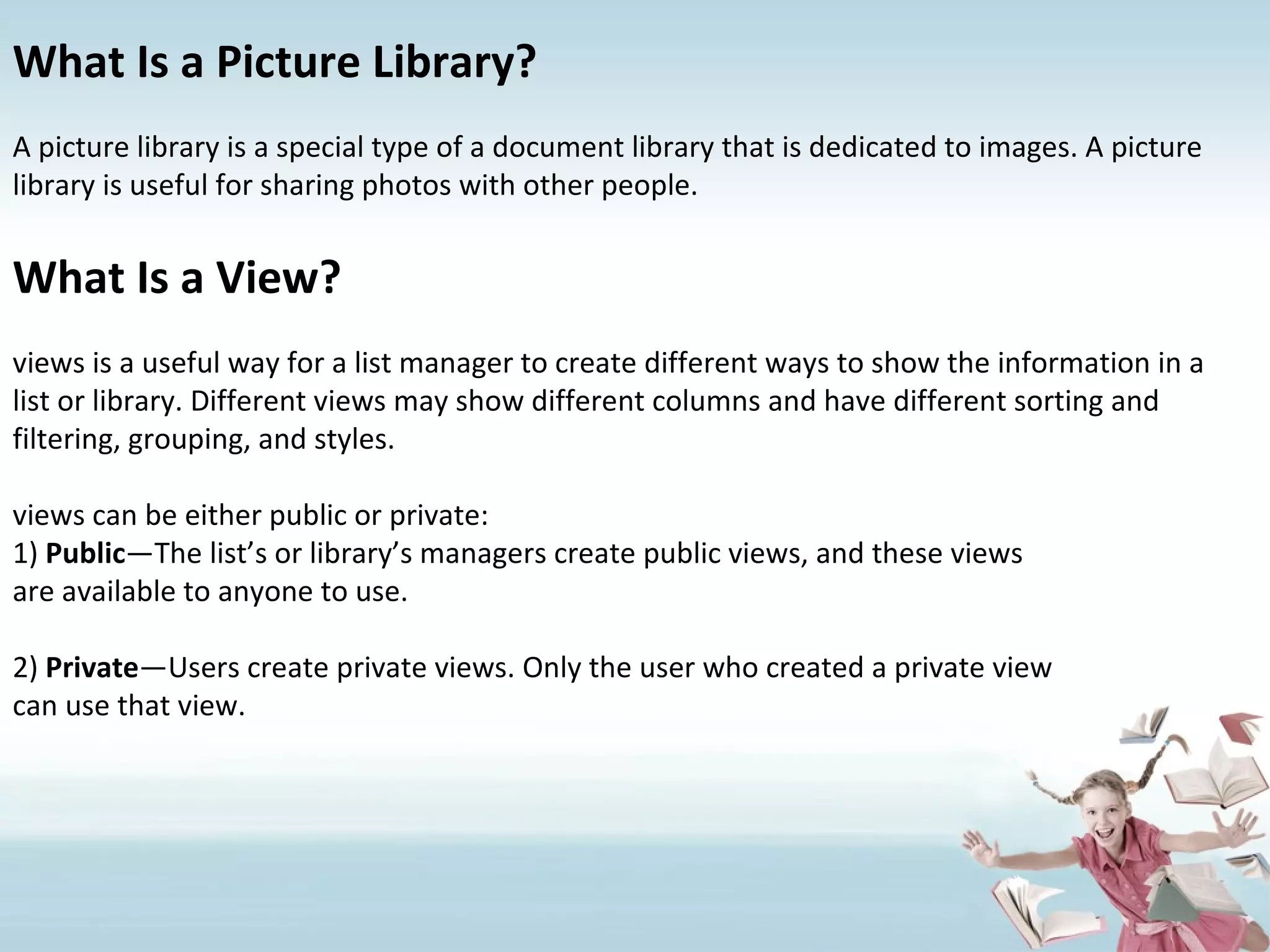 What Is a Picture Library? A picture library is a special type of a document library that is dedicated to images. A picture library is useful for sharing photos with other people. What Is a View? views is a useful way for a list manager to create different ways to show the information in a list or library. Different views may show different columns and have different sorting and filtering, grouping, and styles. views can be either public or private: 1)  Public —The list’s or library’s managers create public views, and these views are available to anyone to use. 2)  Private —Users create private views. Only the user who created a private view can use that view. 