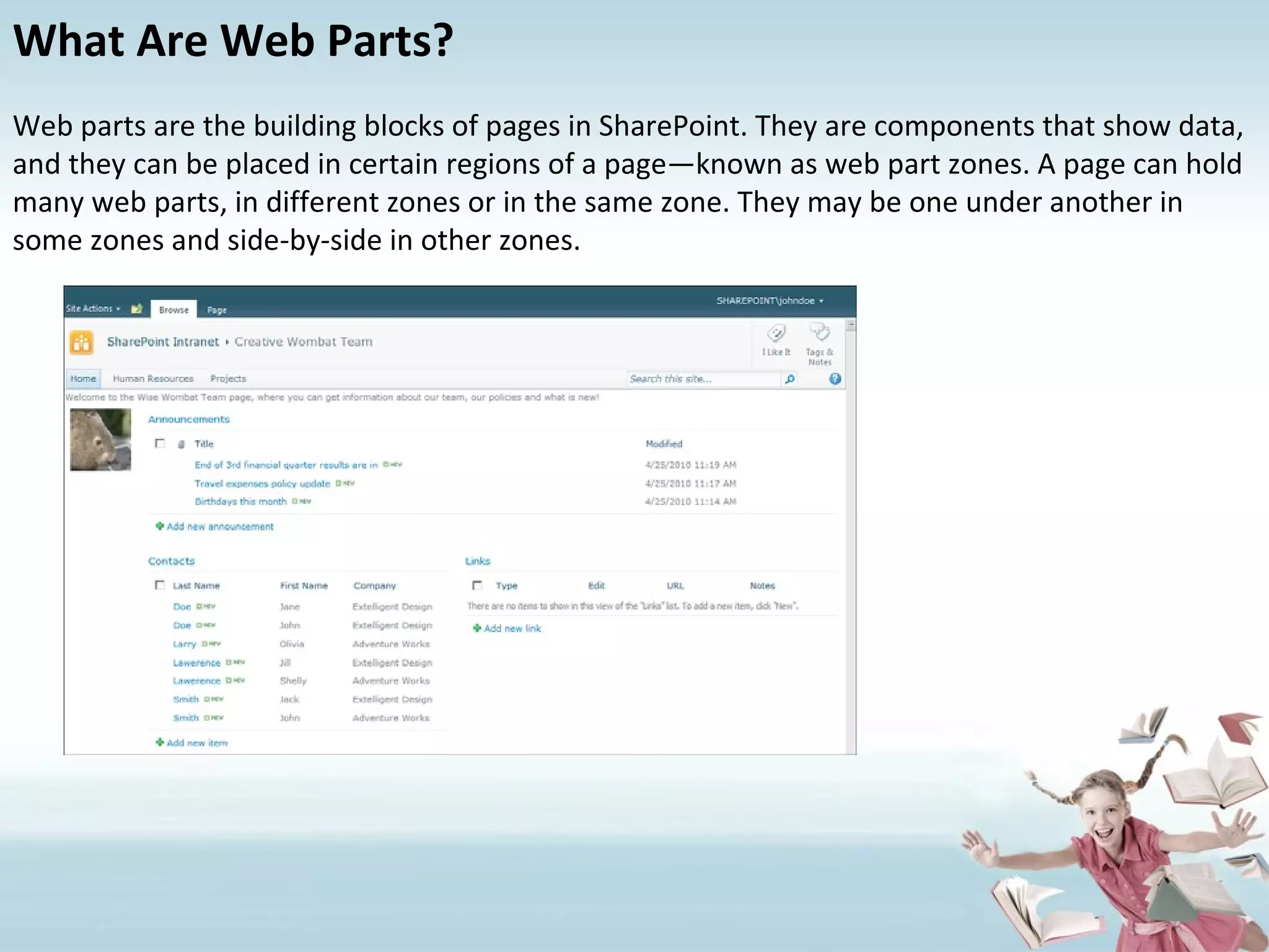 What Are Web Parts? Web parts are the building blocks of pages in SharePoint. They are components that show data, and they can be placed in certain regions of a page—known as web part zones. A page can hold many web parts, in different zones or in the same zone. They may be one under another in some zones and side-by-side in other zones. 