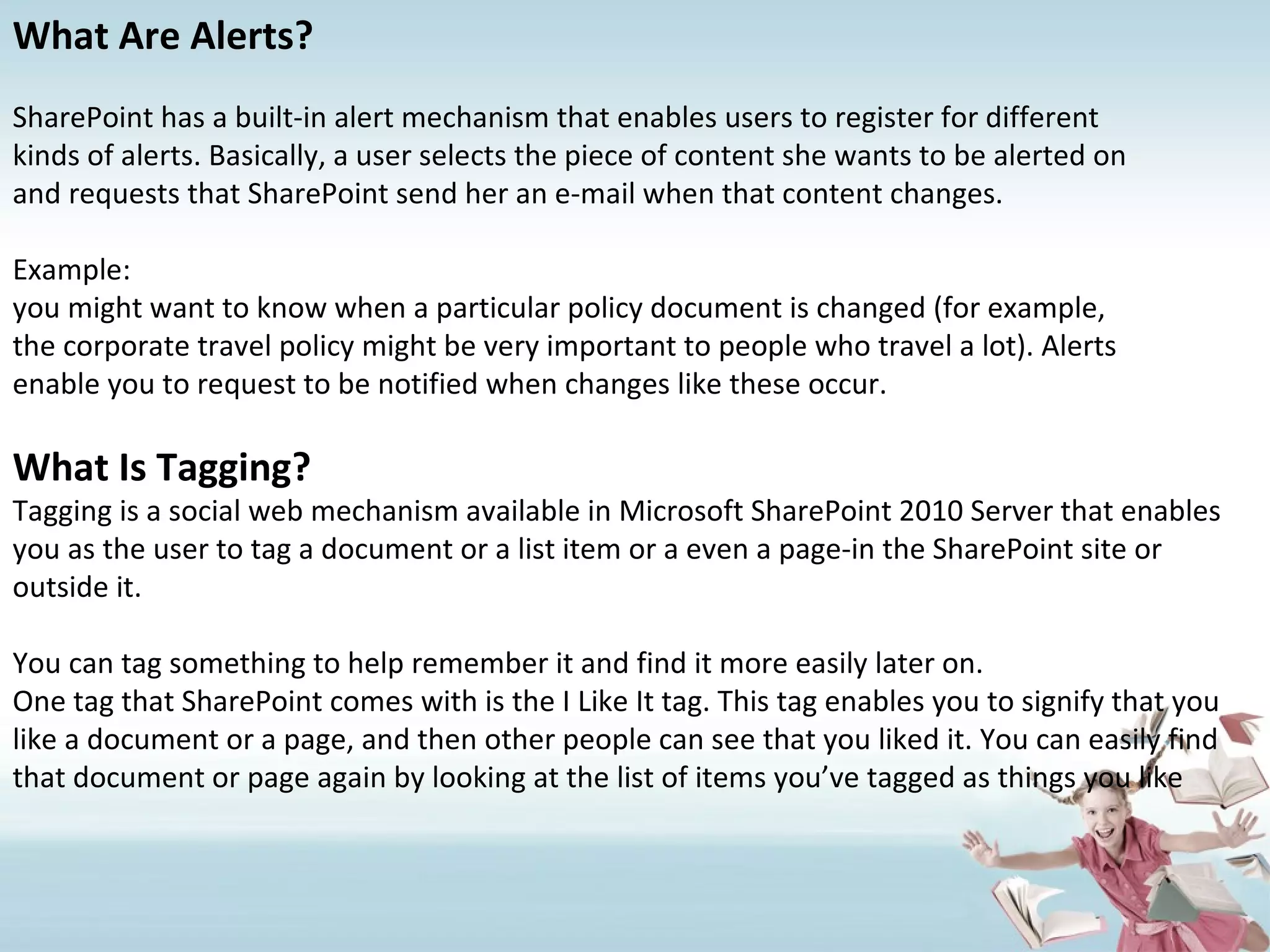 What Are Alerts? SharePoint has a built-in alert mechanism that enables users to register for different kinds of alerts. Basically, a user selects the piece of content she wants to be alerted on and requests that SharePoint send her an e-mail when that content changes. Example: you might want to know when a particular policy document is changed (for example, the corporate travel policy might be very important to people who travel a lot). Alerts enable you to request to be notified when changes like these occur. What Is Tagging? Tagging is a social web mechanism available in Microsoft SharePoint 2010 Server that enables you as the user to tag a document or a list item or a even a page-in the SharePoint site or outside it. You can tag something to help remember it and find it more easily later on. One tag that SharePoint comes with is the I Like It tag. This tag enables you to signify that you like a document or a page, and then other people can see that you liked it. You can easily find that document or page again by looking at the list of items you’ve tagged as things you like 