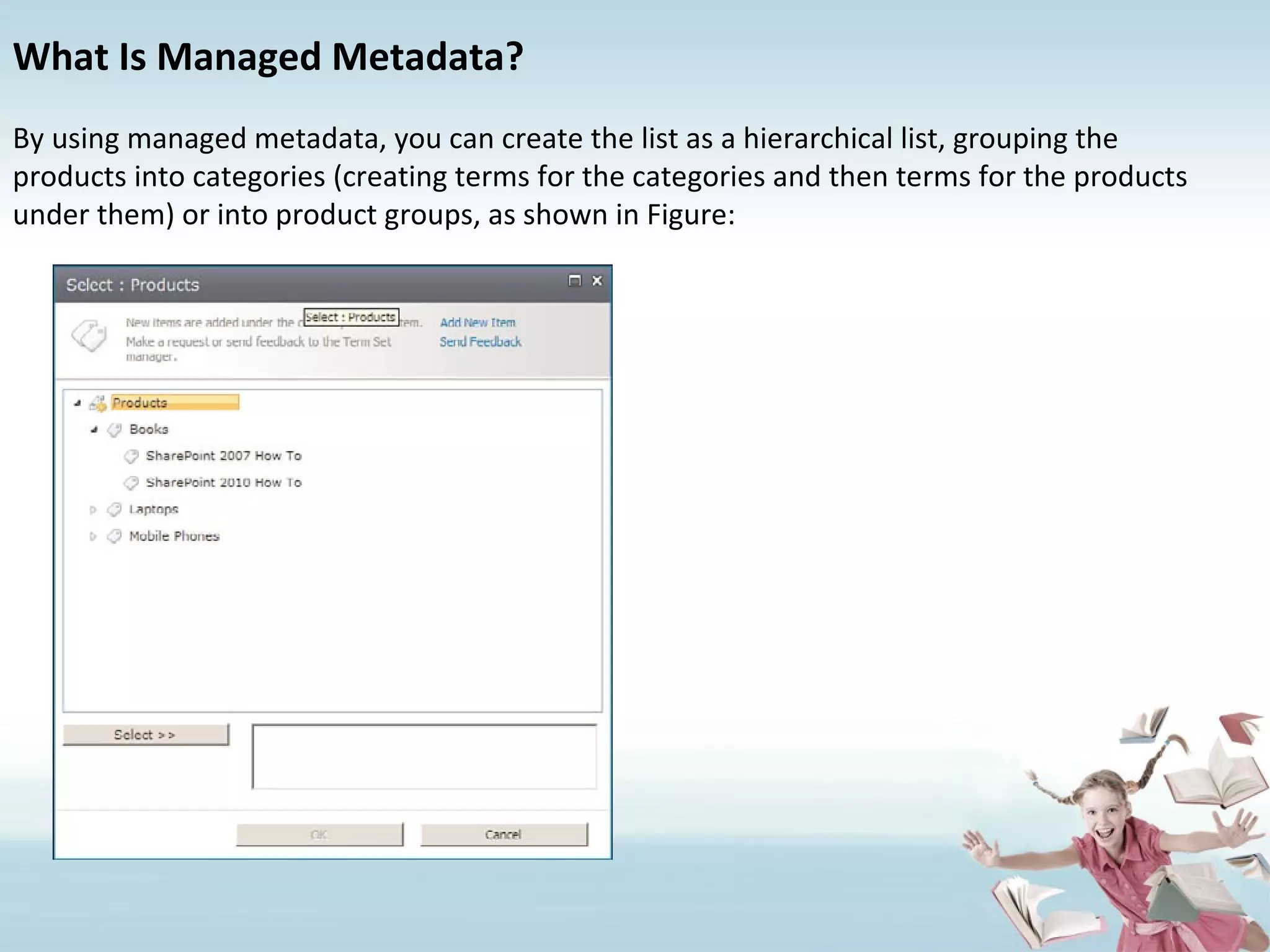 What Is Managed Metadata? By using managed metadata, you can create the list as a hierarchical list, grouping the products into categories (creating terms for the categories and then terms for the products under them) or into product groups, as shown in Figure: 