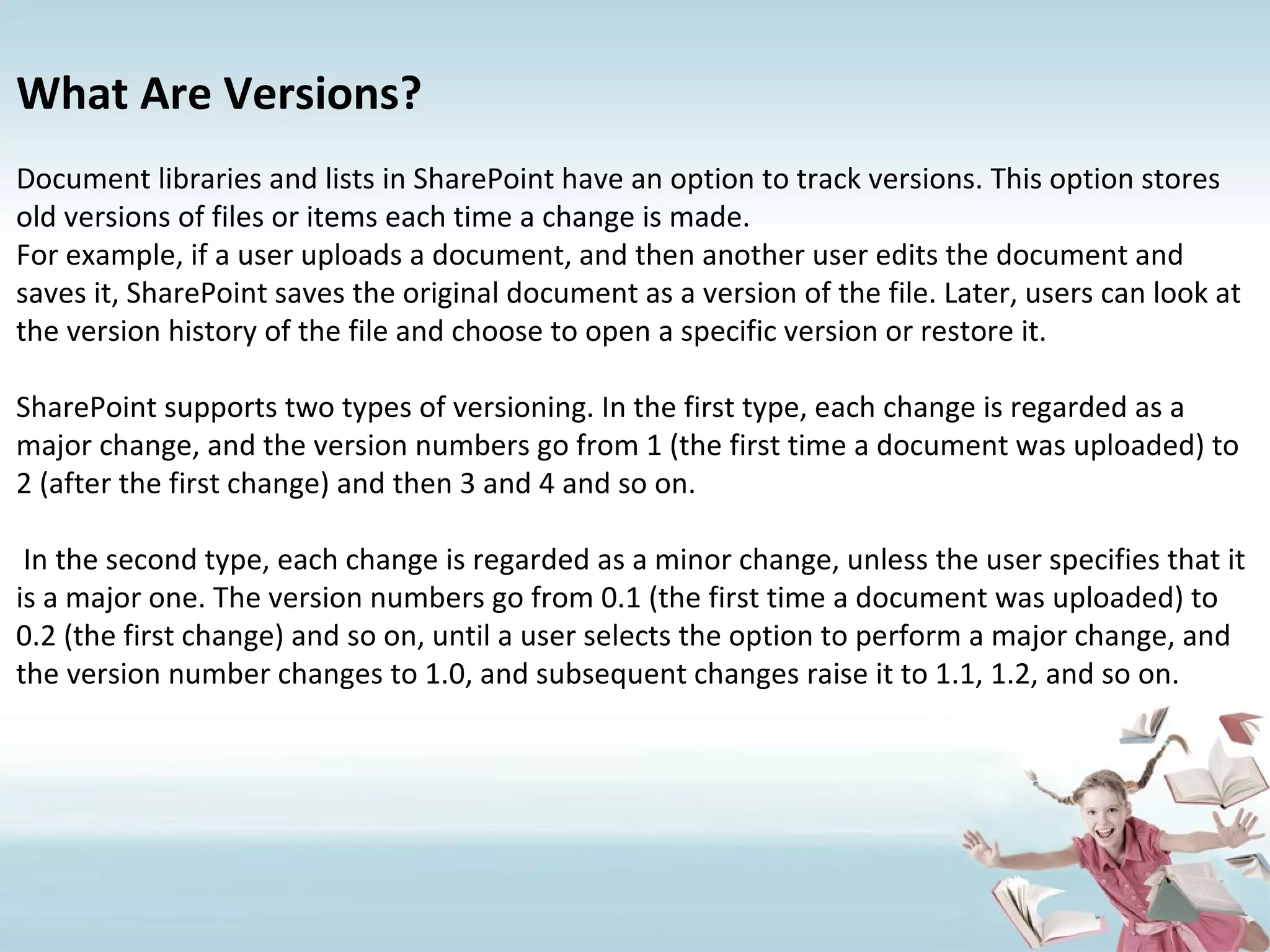 What Are Versions? Document libraries and lists in SharePoint have an option to track versions. This option stores old versions of files or items each time a change is made. For example, if a user uploads a document, and then another user edits the document and saves it, SharePoint saves the original document as a version of the file. Later, users can look at the version history of the file and choose to open a specific version or restore it. SharePoint supports two types of versioning. In the first type, each change is regarded as a major change, and the version numbers go from 1 (the first time a document was uploaded) to 2 (after the first change) and then 3 and 4 and so on. In the second type, each change is regarded as a minor change, unless the user specifies that it is a major one. The version numbers go from 0.1 (the first time a document was uploaded) to 0.2 (the first change) and so on, until a user selects the option to perform a major change, and the version number changes to 1.0, and subsequent changes raise it to 1.1, 1.2, and so on. 