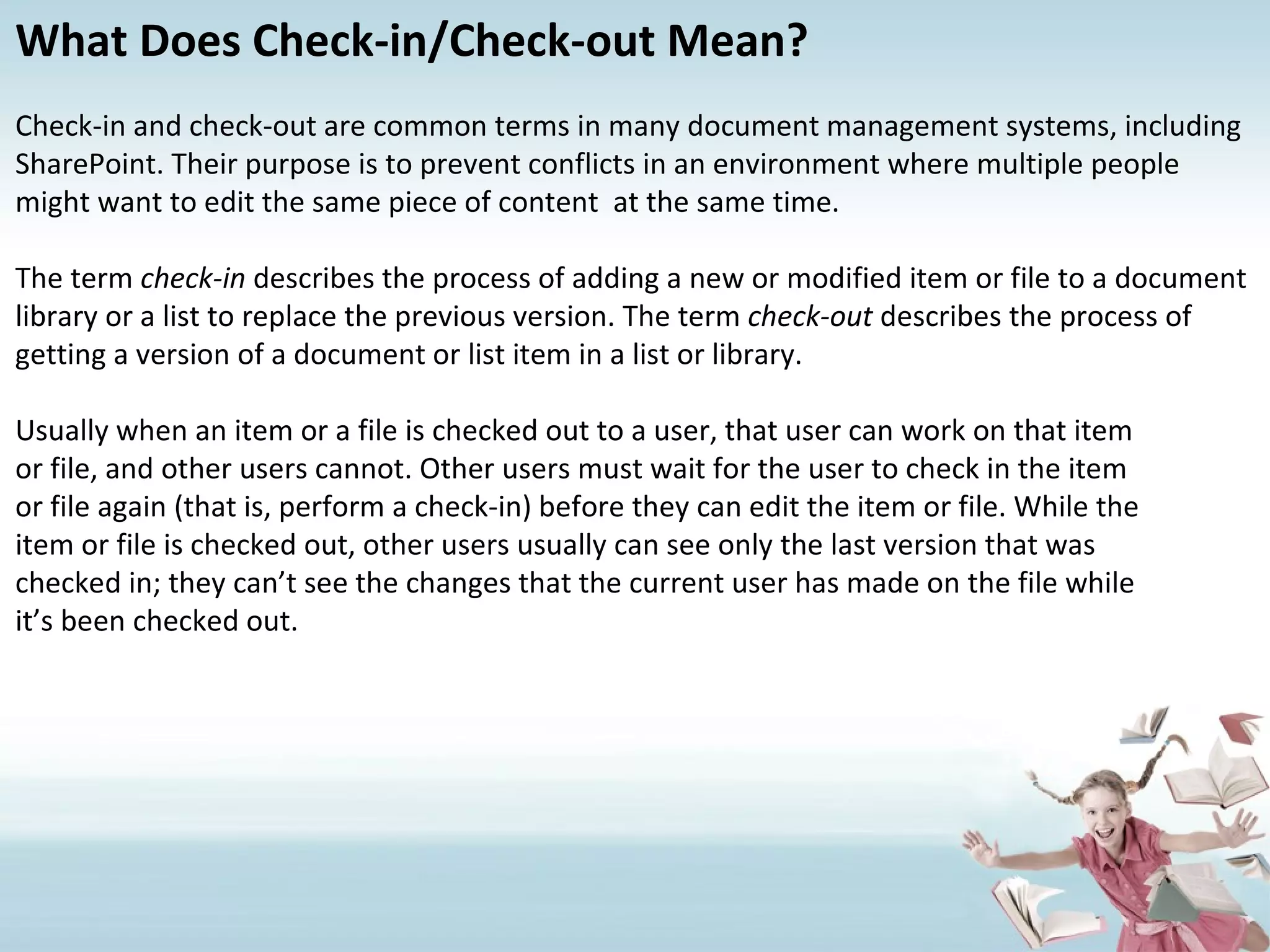 What Does Check-in/Check-out Mean? Check-in and check-out are common terms in many document management systems, including SharePoint. Their purpose is to prevent conflicts in an environment where multiple people might want to edit the same piece of content  at the same time. The term  check-in  describes the process of adding a new or modified item or file to a document library or a list to replace the previous version. The term  check-out  describes the process of getting a version of a document or list item in a list or library.  Usually when an item or a file is checked out to a user, that user can work on that item or file, and other users cannot. Other users must wait for the user to check in the item or file again (that is, perform a check-in) before they can edit the item or file. While the item or file is checked out, other users usually can see only the last version that was checked in; they can’t see the changes that the current user has made on the file while it’s been checked out. 