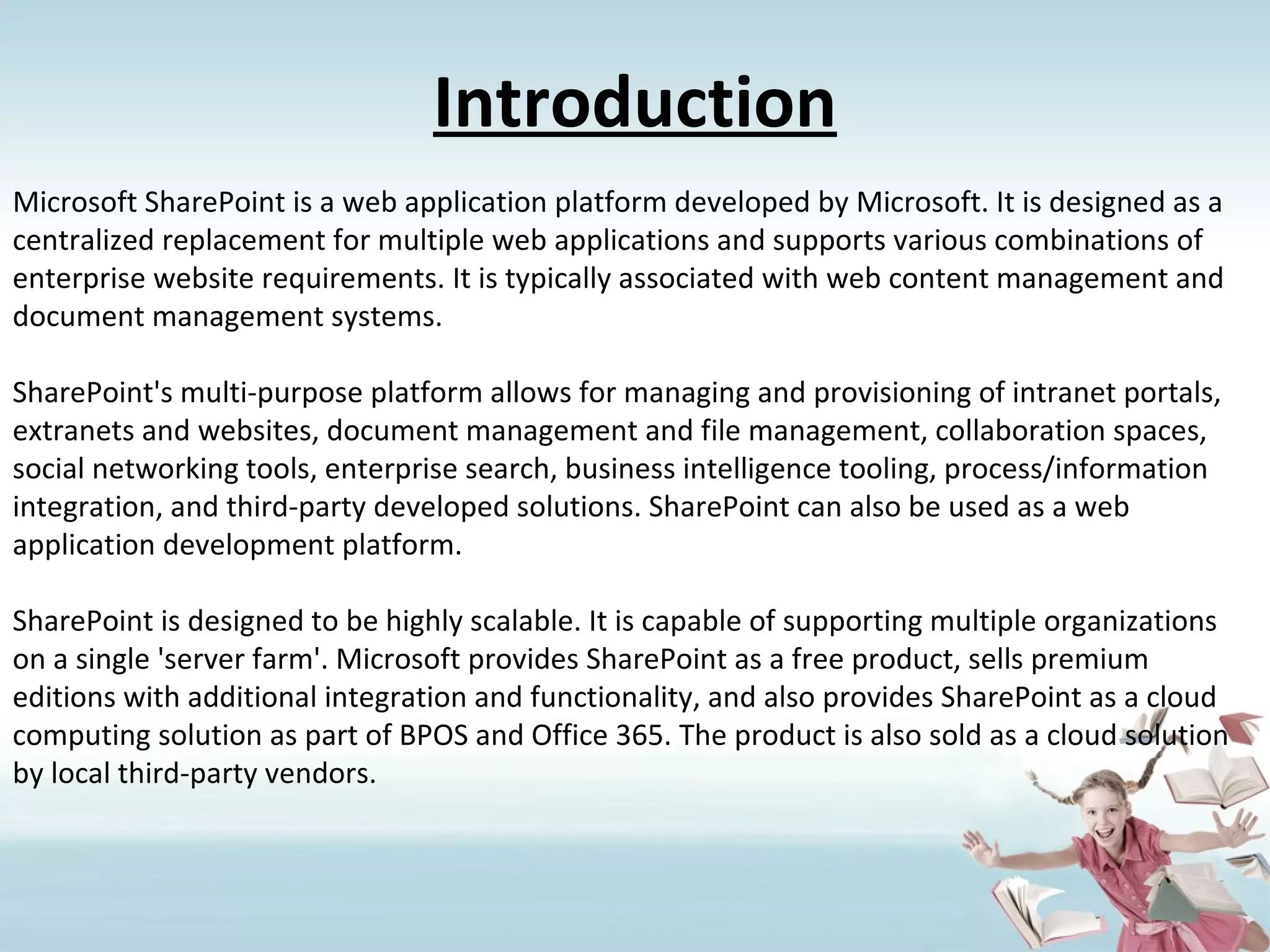 Introduction Microsoft SharePoint is a web application platform developed by Microsoft. It is designed as a centralized replacement for multiple web applications and supports various combinations of enterprise website requirements. It is typically associated with web content management and document management systems. SharePoint's multi-purpose platform allows for managing and provisioning of intranet portals, extranets and websites, document management and file management, collaboration spaces, social networking tools, enterprise search, business intelligence tooling, process/information integration, and third-party developed solutions. SharePoint can also be used as a web application development platform. SharePoint is designed to be highly scalable. It is capable of supporting multiple organizations on a single 'server farm'. Microsoft provides SharePoint as a free product, sells premium editions with additional integration and functionality, and also provides SharePoint as a cloud computing solution as part of BPOS and Office 365. The product is also sold as a cloud solution by local third-party vendors. 