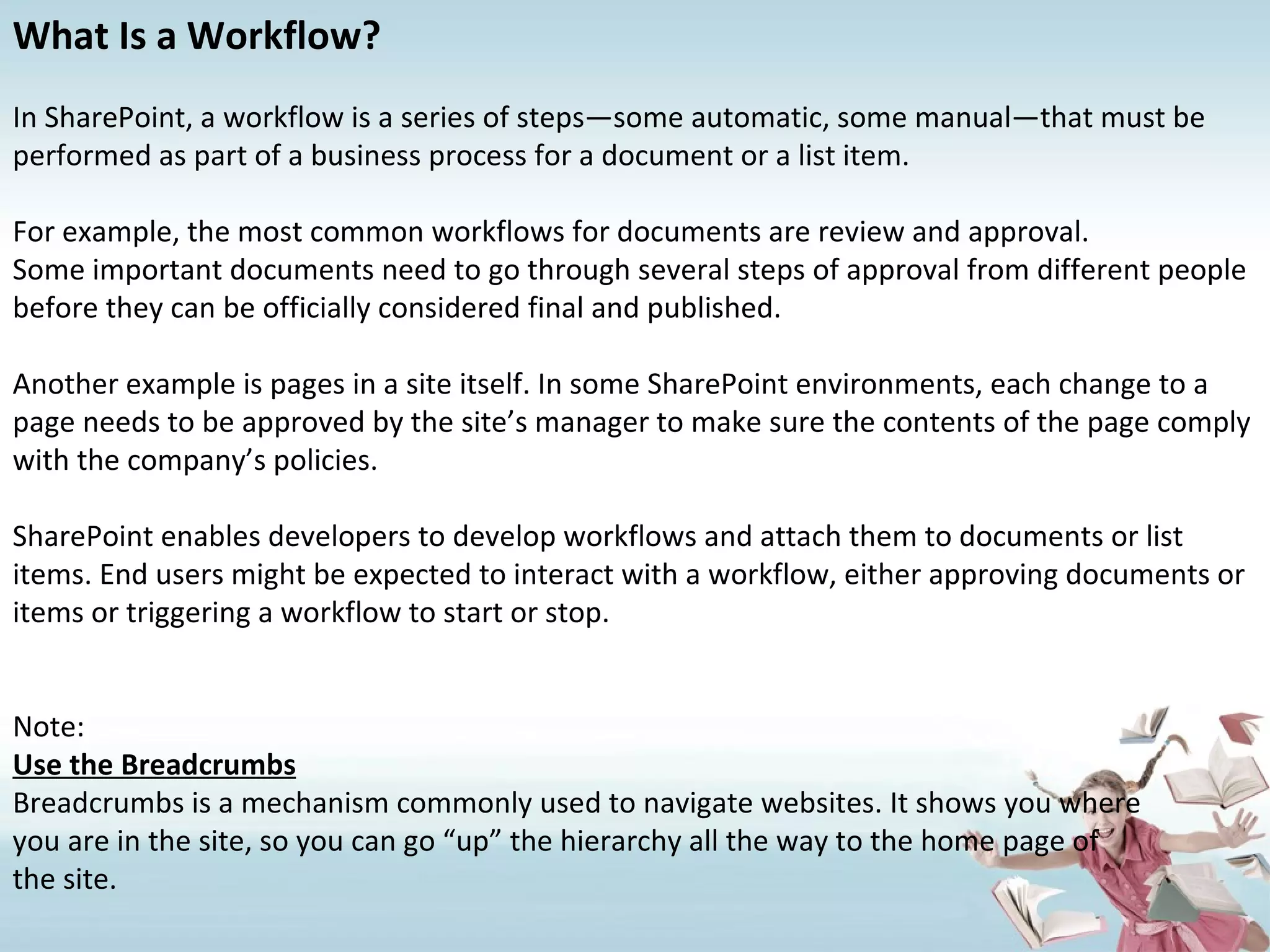 What Is a Workflow? In SharePoint, a workflow is a series of steps—some automatic, some manual—that must be performed as part of a business process for a document or a list item. For example, the most common workflows for documents are review and approval. Some important documents need to go through several steps of approval from different people before they can be officially considered final and published. Another example is pages in a site itself. In some SharePoint environments, each change to a page needs to be approved by the site’s manager to make sure the contents of the page comply with the company’s policies. SharePoint enables developers to develop workflows and attach them to documents or list items. End users might be expected to interact with a workflow, either approving documents or items or triggering a workflow to start or stop. Note: Use the Breadcrumbs Breadcrumbs is a mechanism commonly used to navigate websites. It shows you where you are in the site, so you can go “up” the hierarchy all the way to the home page of the site. 