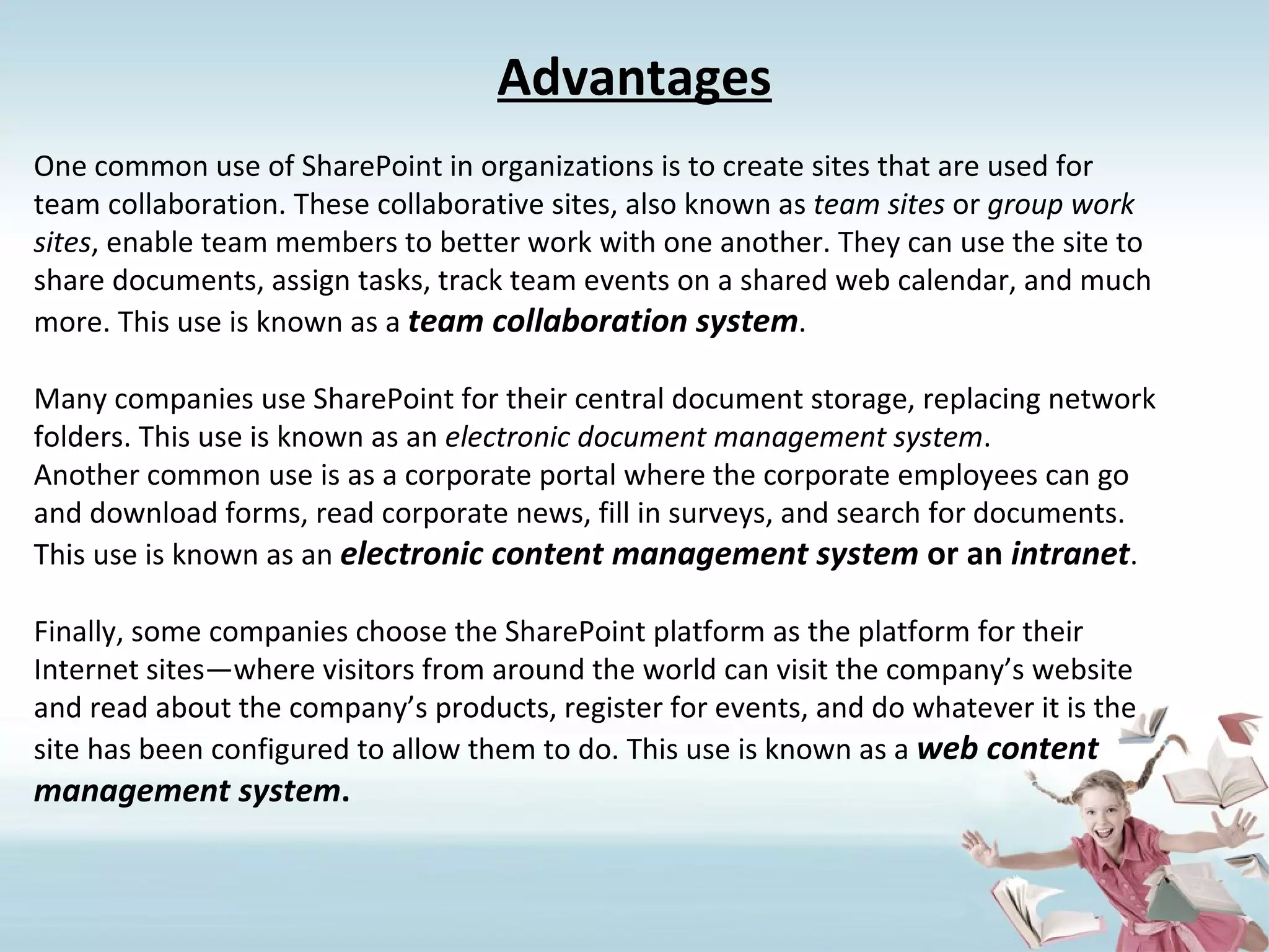 Advantages One common use of SharePoint in organizations is to create sites that are used for team collaboration. These collaborative sites, also known as  team sites  or  group work sites , enable team members to better work with one another. They can use the site to share documents, assign tasks, track team events on a shared web calendar, and much more. This use is known as a  team collaboration system . Many companies use SharePoint for their central document storage, replacing network folders. This use is known as an  electronic document management system . Another common use is as a corporate portal where the corporate employees can go and download forms, read corporate news, fill in surveys, and search for documents. This use is known as an  electronic content management system  or an  intranet . Finally, some companies choose the SharePoint platform as the platform for their Internet sites—where visitors from around the world can visit the company’s website and read about the company’s products, register for events, and do whatever it is the site has been configured to allow them to do. This use is known as a  web content management system . 