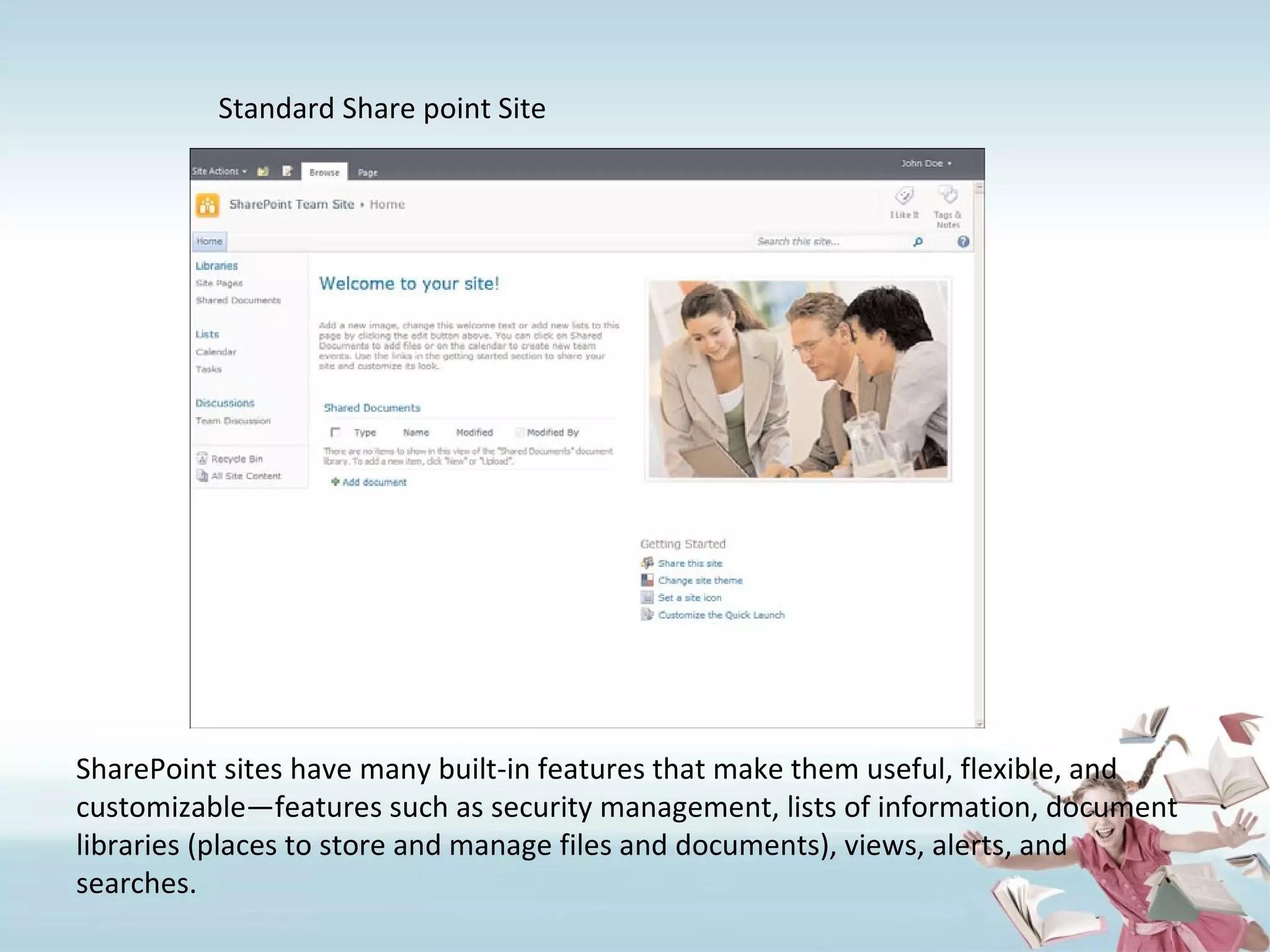 Standard Share point Site SharePoint sites have many built-in features that make them useful, flexible, and customizable—features such as security management, lists of information, document libraries (places to store and manage files and documents), views, alerts, and searches. 