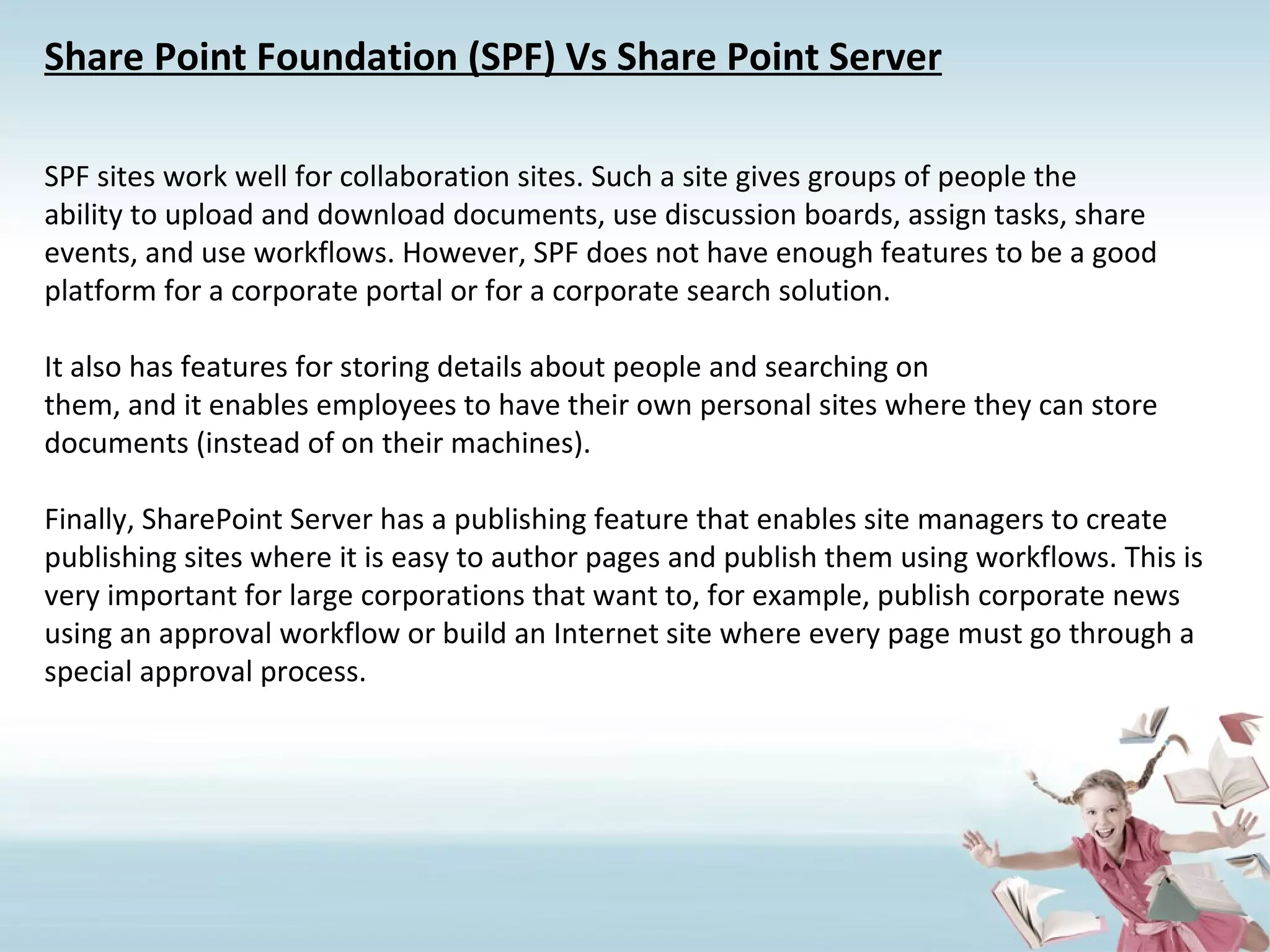 Share Point Foundation (SPF) Vs Share Point Server SPF sites work well for collaboration sites. Such a site gives groups of people the ability to upload and download documents, use discussion boards, assign tasks, share events, and use workflows. However, SPF does not have enough features to be a good platform for a corporate portal or for a corporate search solution. It also has features for storing details about people and searching on them, and it enables employees to have their own personal sites where they can store documents (instead of on their machines). Finally, SharePoint Server has a publishing feature that enables site managers to create publishing sites where it is easy to author pages and publish them using workflows. This is very important for large corporations that want to, for example, publish corporate news using an approval workflow or build an Internet site where every page must go through a special approval process. 
